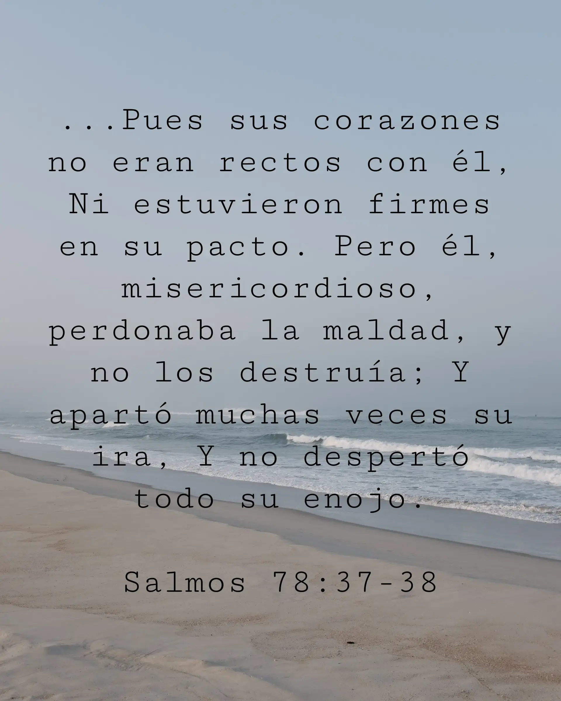 ...Pues sus corazones no eran rectos con él, Ni estuvieron firmes en su pacto. Pero él, misericordioso, perdonaba la maldad, y no los destruía; Y apartó muchas veces su ira, Y no despertó todo su enojo.