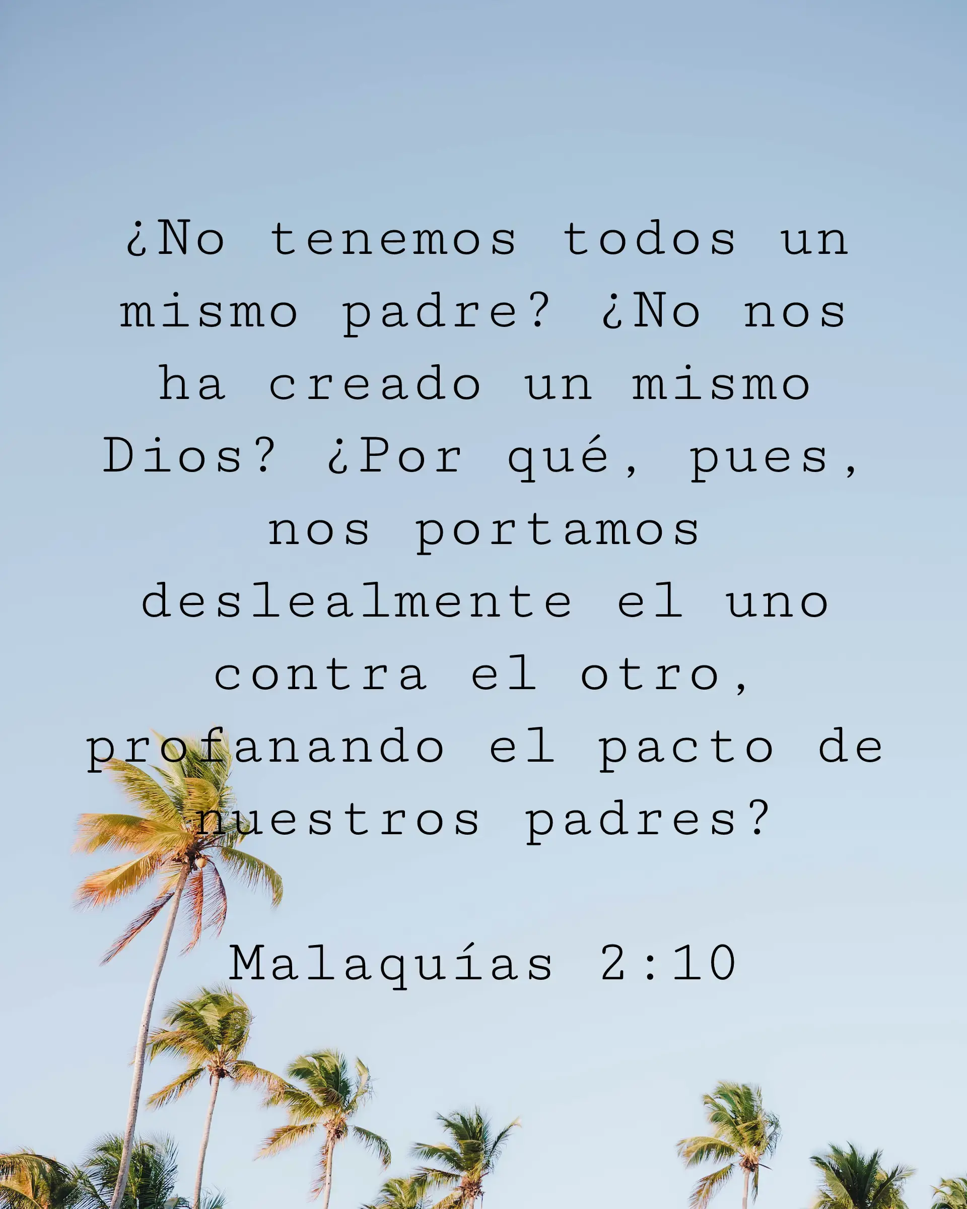 ¿No tenemos todos un mismo padre? ¿No nos ha creado un mismo Dios? ¿Por qué, pues, nos portamos deslealmente el uno contra el otro, profanando el pacto de nuestros padres?