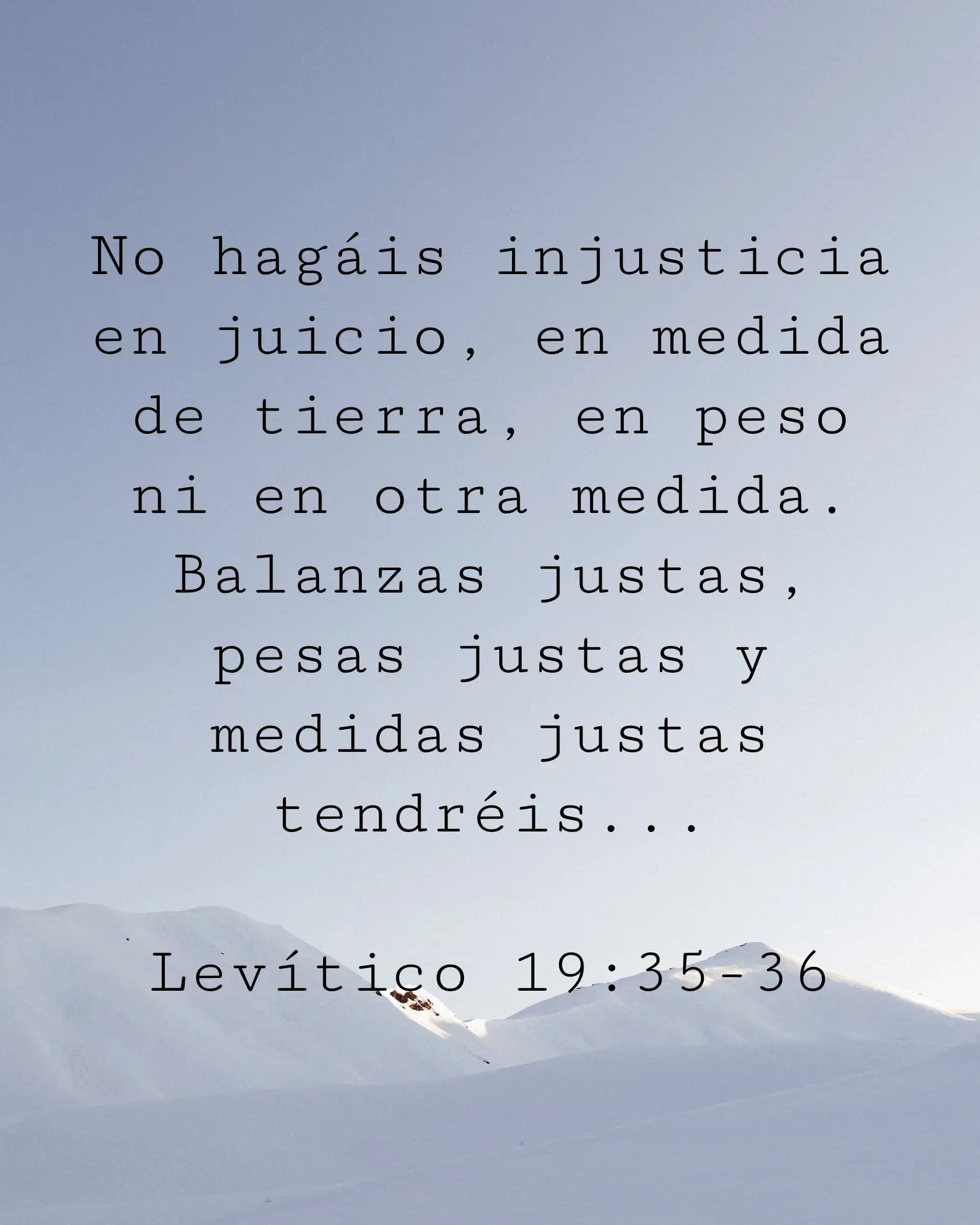 No hagáis injusticia en juicio, en medida de tierra, en peso ni en otra medida. Balanzas justas, pesas justas y medidas justas tendréis...