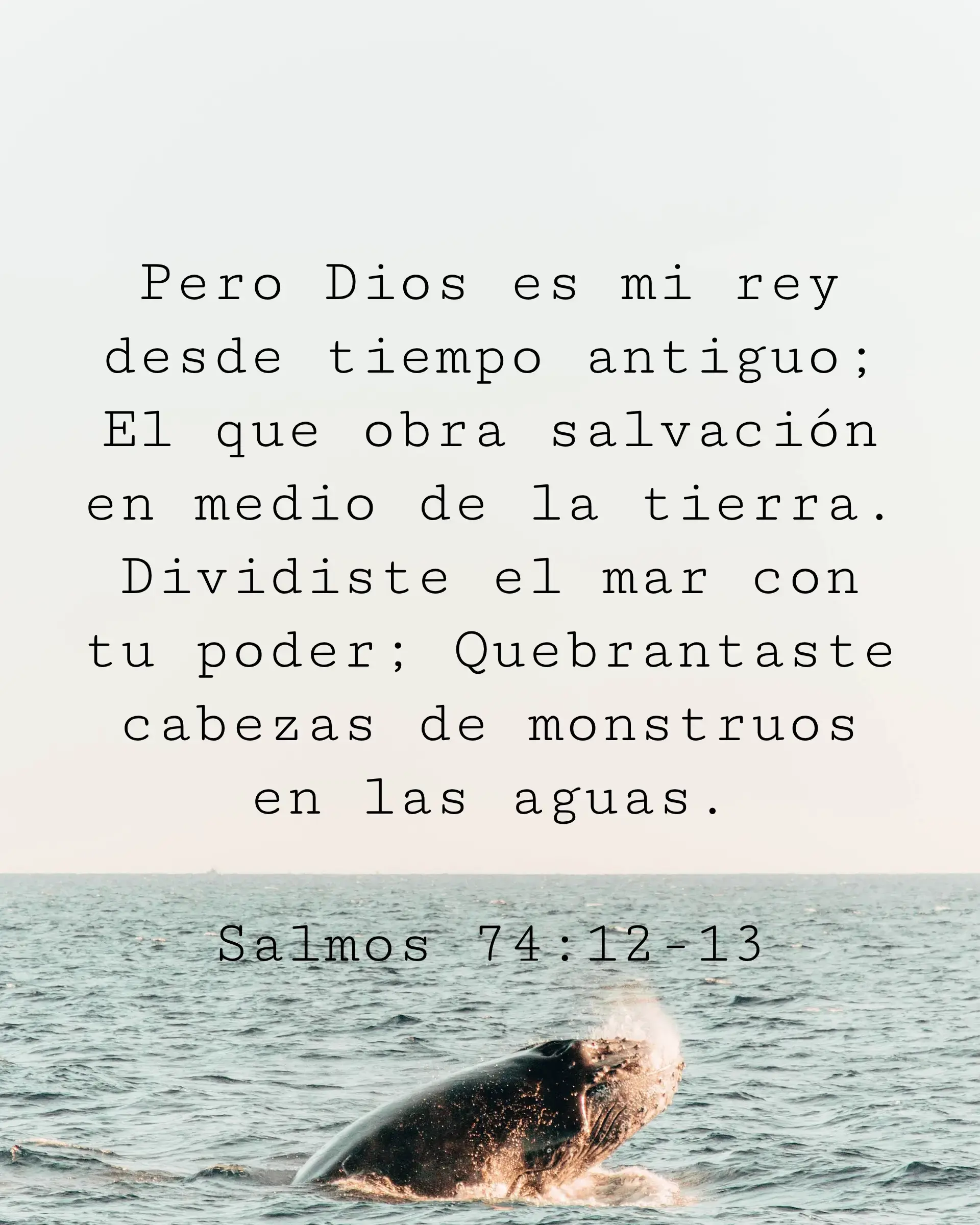 Pero Dios es mi rey desde tiempo antiguo; El que obra salvación en medio de la tierra. Dividiste el mar con tu poder; Quebrantaste cabezas de monstruos en las aguas.