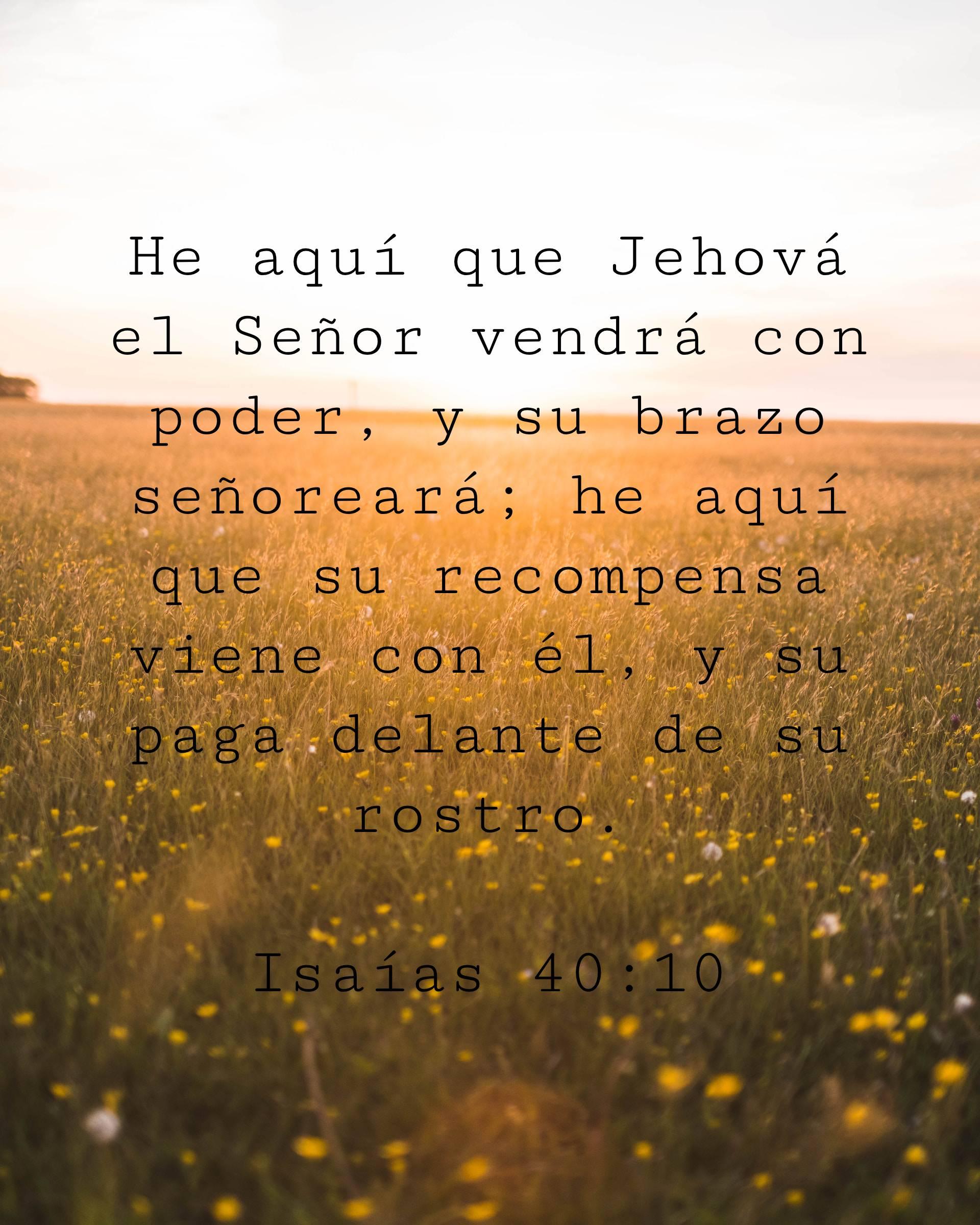 He aquí que Jehová el Señor vendrá con poder, y su brazo señoreará; he aquí que su recompensa viene con él, y su paga delante de su rostro.