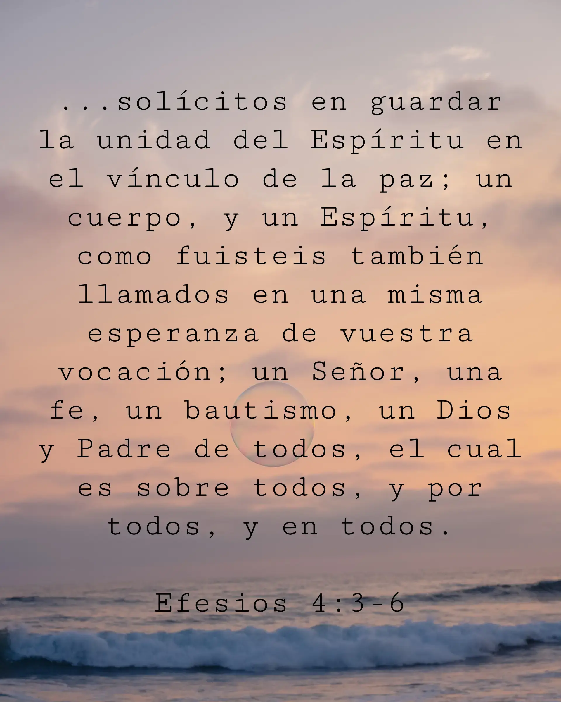 ...solícitos en guardar la unidad del Espíritu en el vínculo de la paz; un cuerpo, y un Espíritu, como fuisteis también llamados en una misma esperanza de vuestra vocación; un Señor, una fe, un bautismo, un Dios y Padre de todos, el cual es sobre todos, y por todos, y en todos.