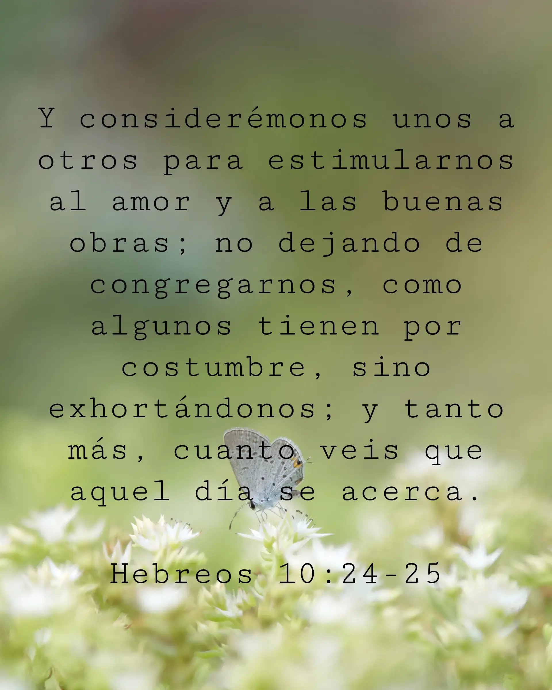 Y considerémonos unos a otros para estimularnos al amor y a las buenas obras; no dejando de congregarnos, como algunos tienen por costumbre, sino exhortándonos; y tanto más, cuanto veis que aquel día se acerca.