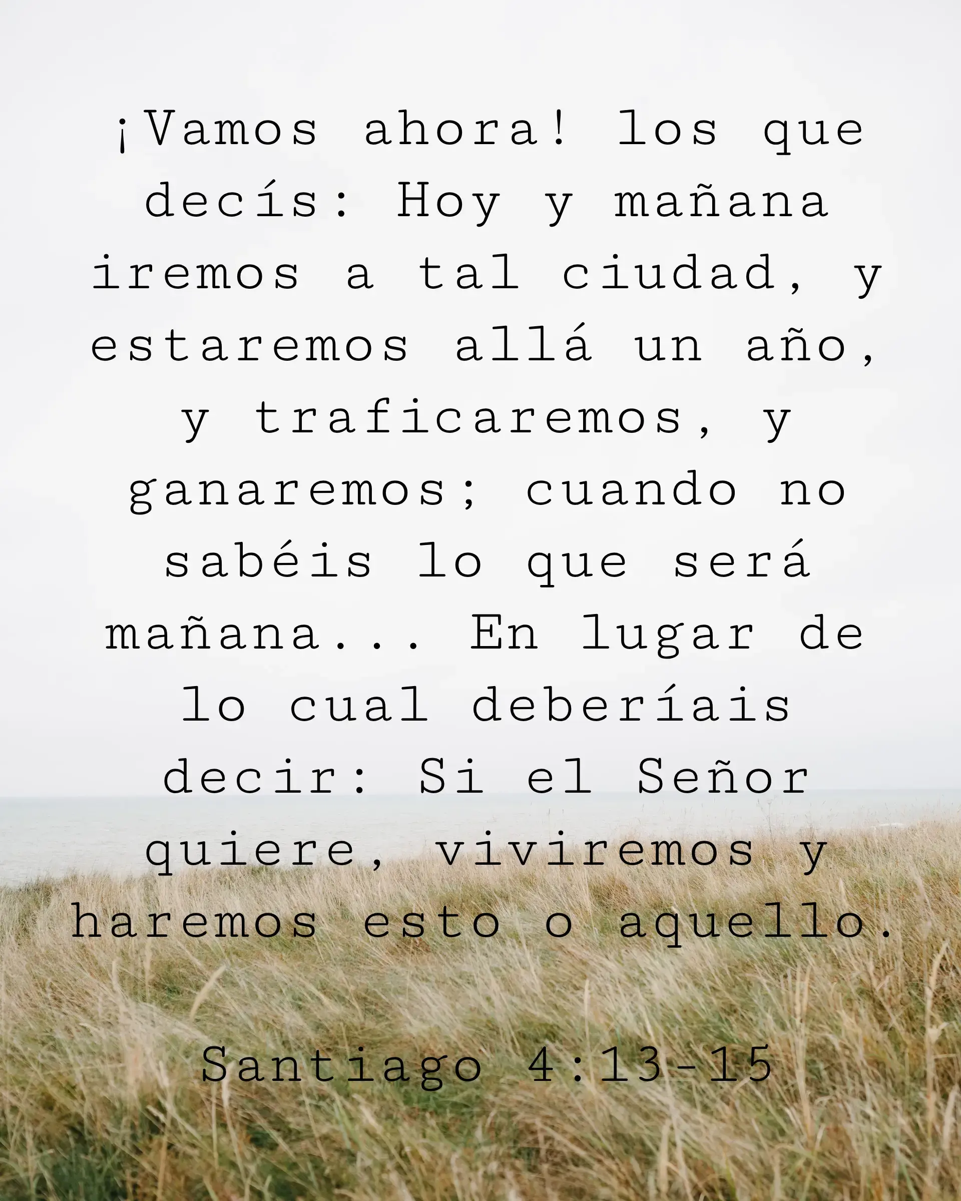 ¡Vamos ahora! los que decís: Hoy y mañana iremos a tal ciudad, y estaremos allá un año, y traficaremos, y ganaremos; cuando no sabéis lo que será mañana... En lugar de lo cual deberíais decir: Si el Señor quiere, viviremos y haremos esto o aquello.