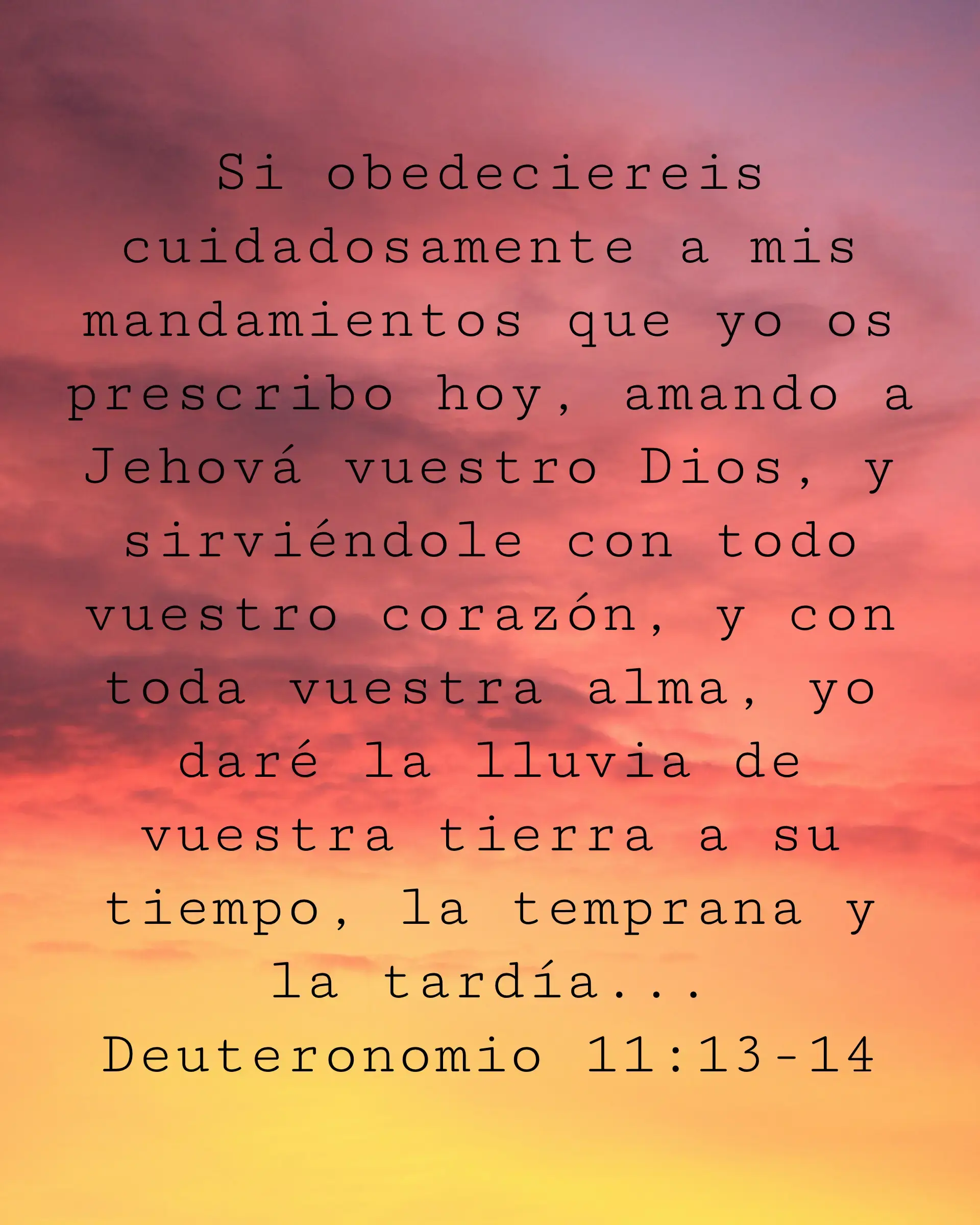 Si obedeciereis cuidadosamente a mis mandamientos que yo os prescribo hoy, amando a Jehová vuestro Dios, y sirviéndole con todo vuestro corazón, y con toda vuestra alma, yo daré la lluvia de vuestra tierra a su tiempo, la temprana y la tardía...