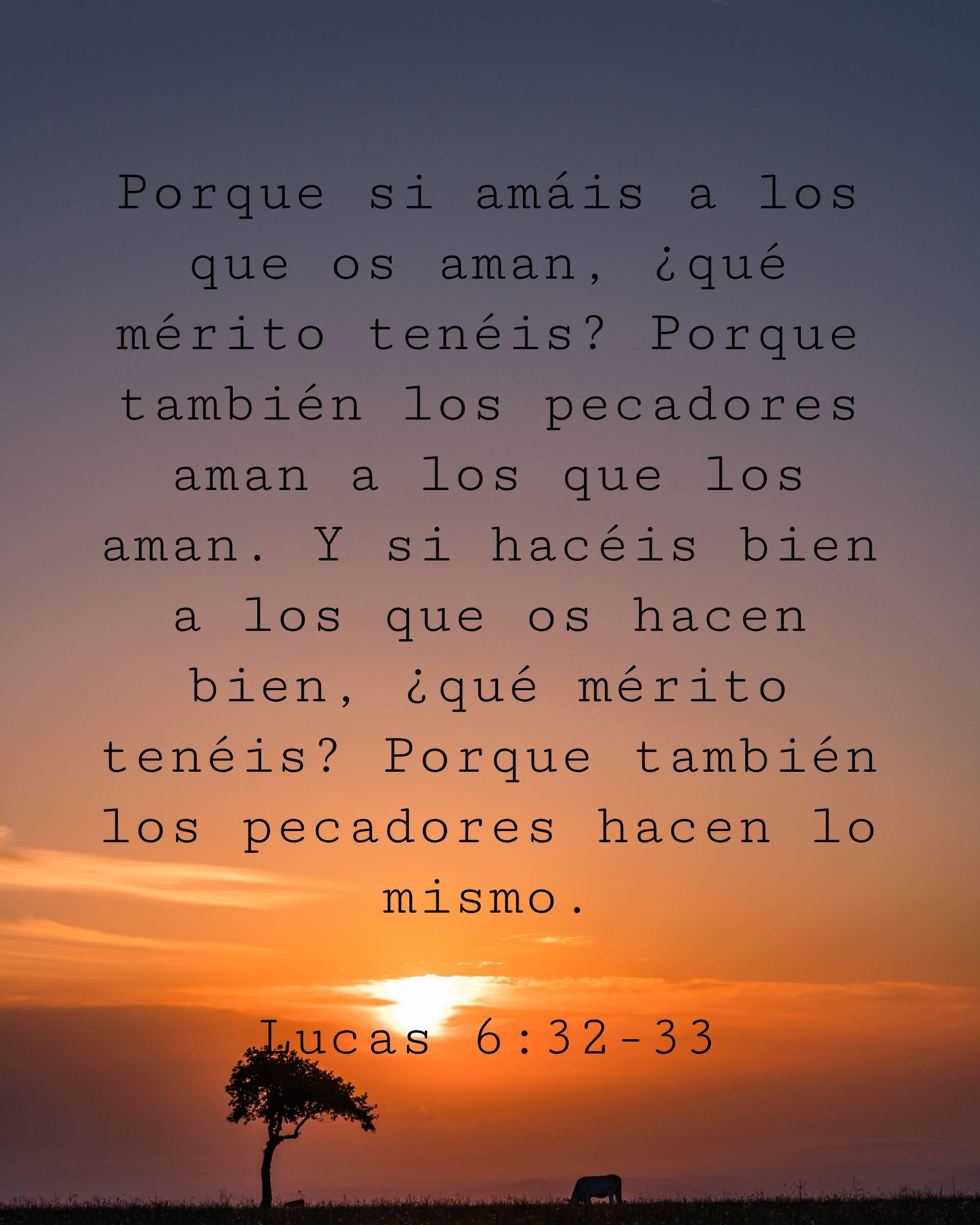 Porque si amáis a los que os aman, ¿qué mérito tenéis? Porque también los pecadores aman a los que los aman. Y si hacéis bien a los que os hacen bien, ¿qué mérito tenéis? Porque también los pecadores hacen lo mismo.