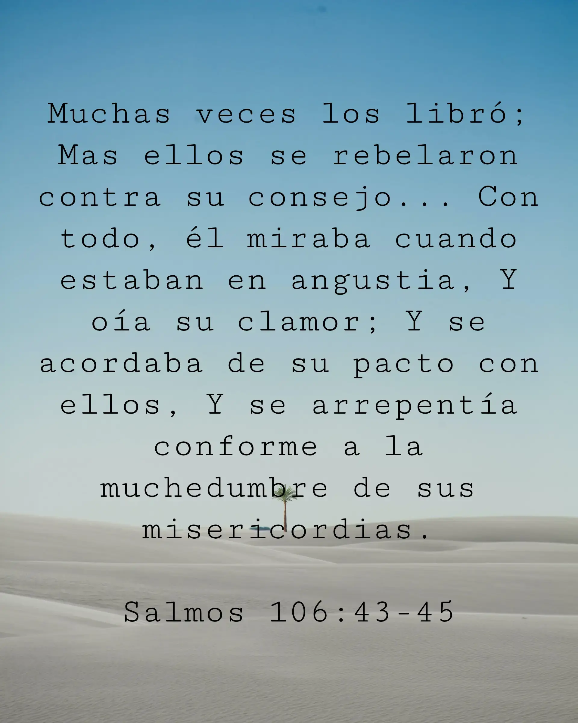 Muchas veces los libró; Mas ellos se rebelaron contra su consejo... Con todo, él miraba cuando estaban en angustia, Y oía su clamor; Y se acordaba de su pacto con ellos, Y se arrepentía conforme a la muchedumbre de sus misericordias.