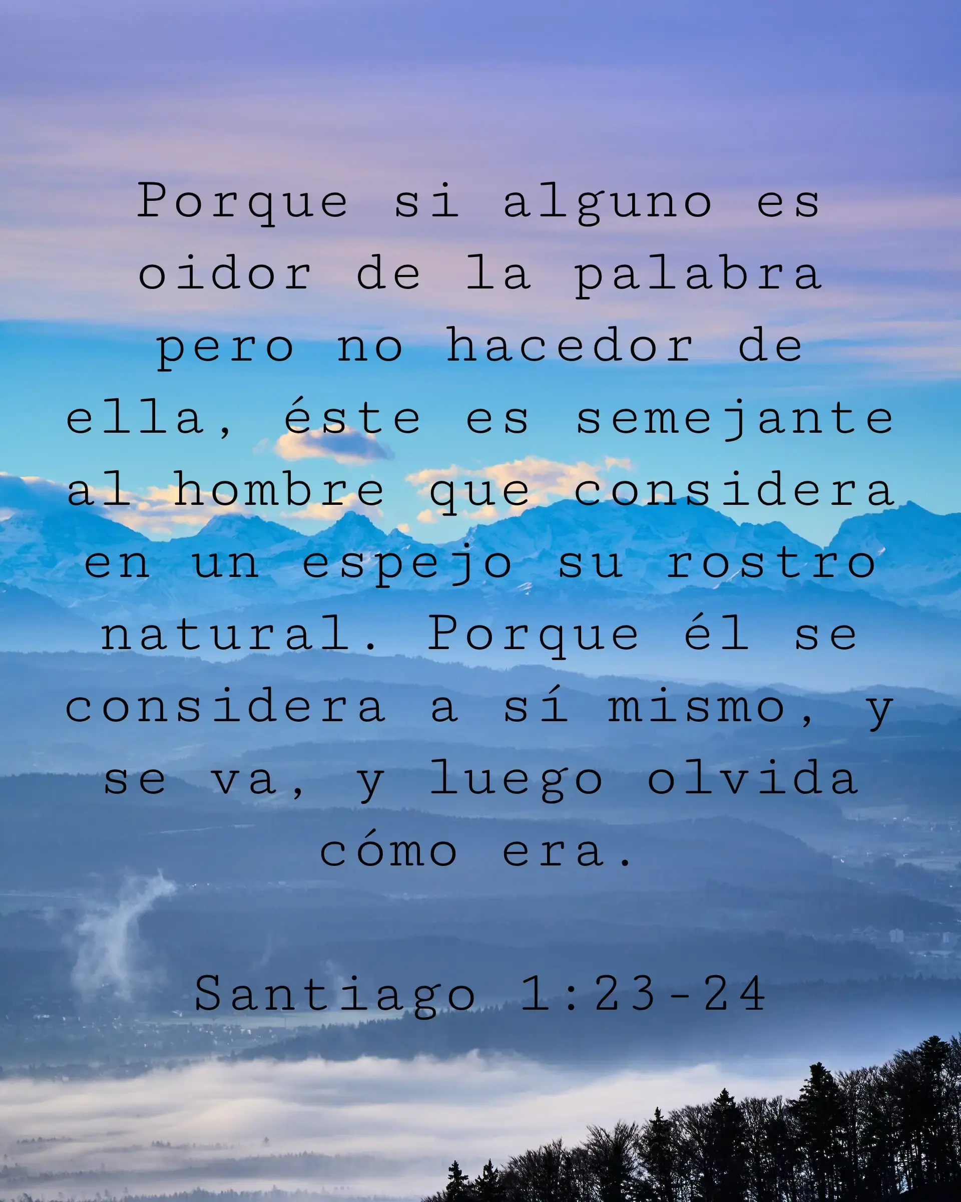 Porque si alguno es oidor de la palabra pero no hacedor de ella, éste es semejante al hombre que considera en un espejo su rostro natural. Porque él se considera a sí mismo, y se va, y luego olvida cómo era.