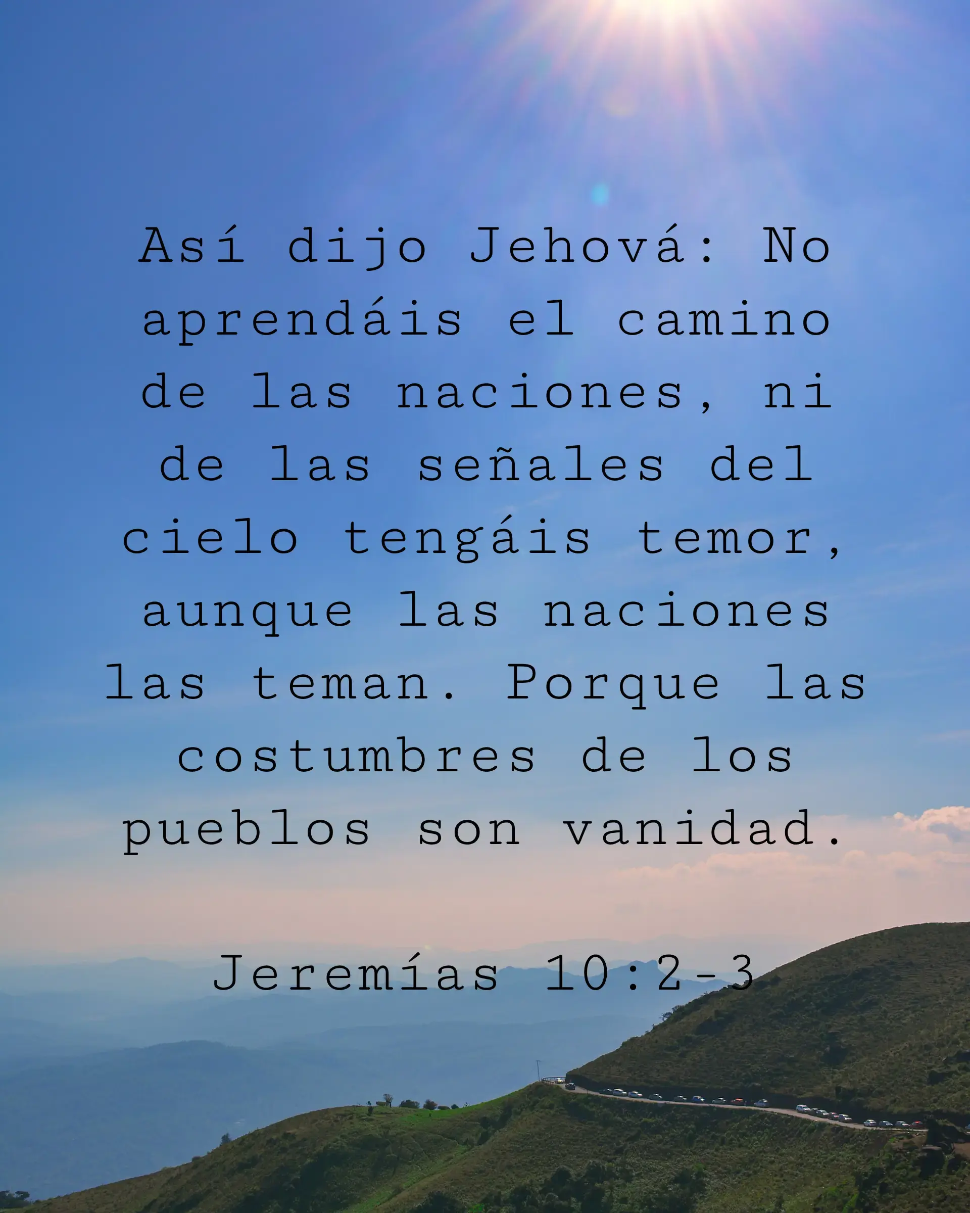 Así dijo Jehová: No aprendáis el camino de las naciones, ni de las señales del cielo tengáis temor, aunque las naciones las teman. Porque las costumbres de los pueblos son vanidad.
