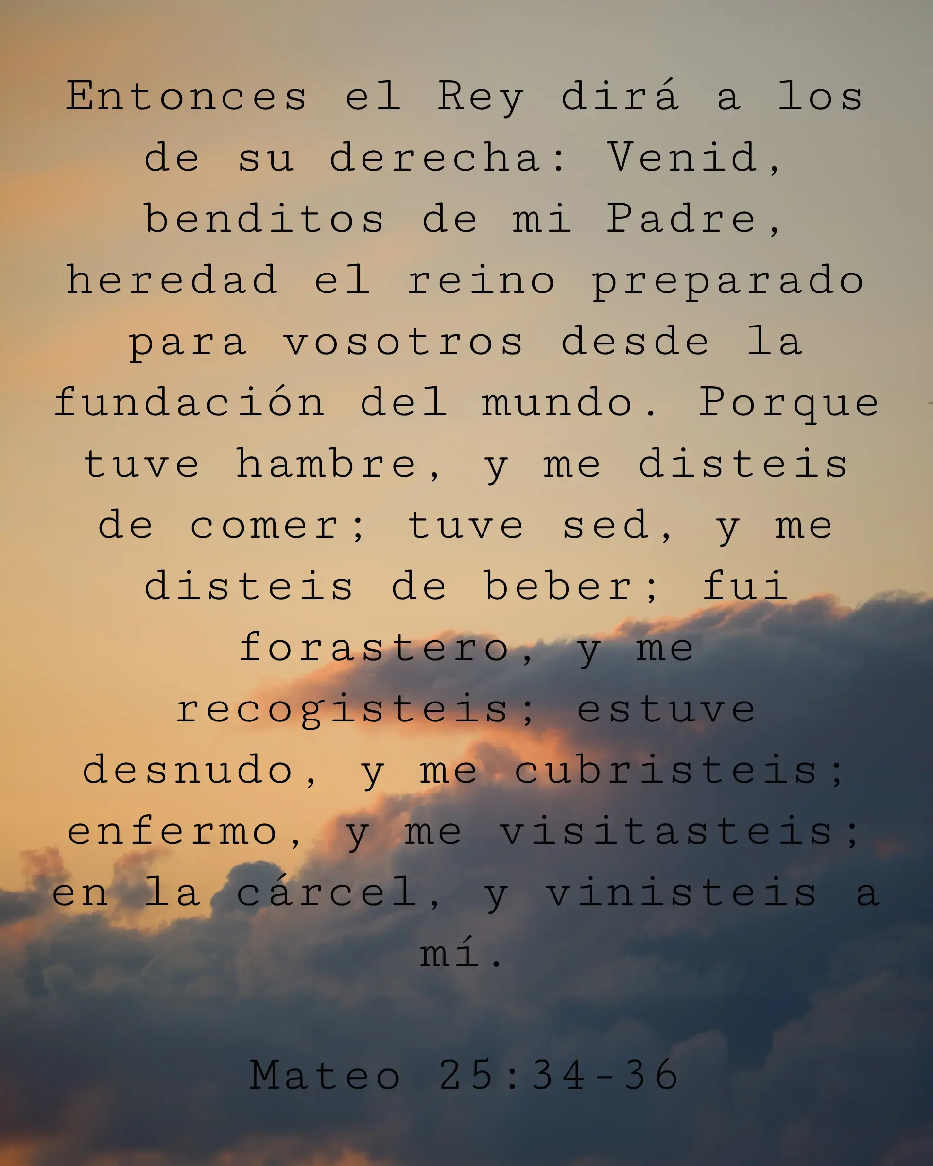 Entonces el Rey dirá a los de su derecha: Venid, benditos de mi Padre, heredad el reino preparado para vosotros desde la fundación del mundo. Porque tuve hambre, y me disteis de comer; tuve sed, y me disteis de beber; fui forastero, y me recogisteis; estuve desnudo, y me cubristeis; enfermo, y me visitasteis; en la cárcel, y vinisteis a mí.