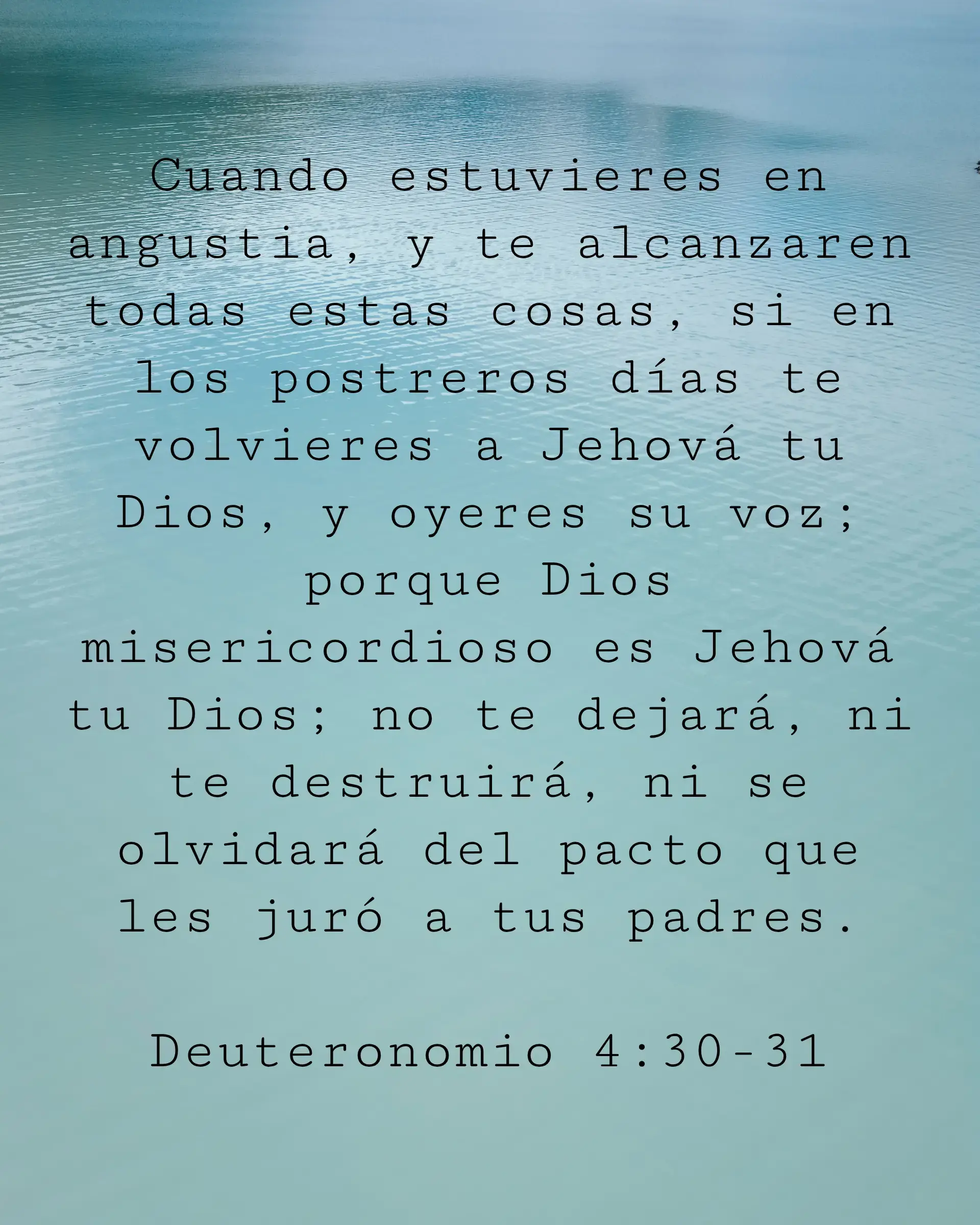 Cuando estuvieres en angustia, y te alcanzaren todas estas cosas, si en los postreros días te volvieres a Jehová tu Dios, y oyeres su voz; porque Dios misericordioso es Jehová tu Dios; no te dejará, ni te destruirá, ni se olvidará del pacto que les juró a tus padres.