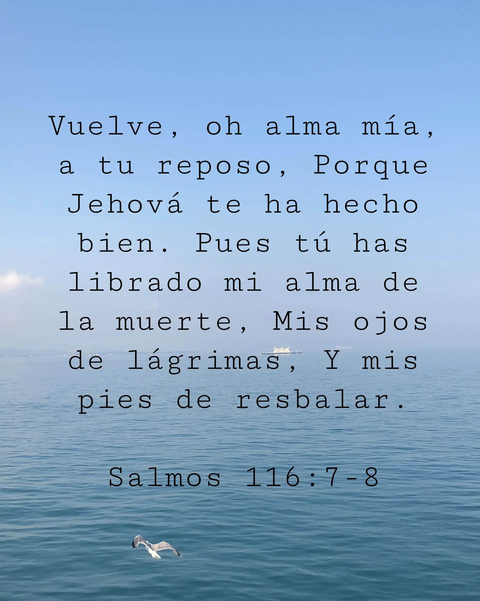 Vuelve, oh alma mía, a tu reposo, Porque Jehová te ha hecho bien. Pues tú has librado mi alma de la muerte, Mis ojos de lágrimas, Y mis pies de resbalar.