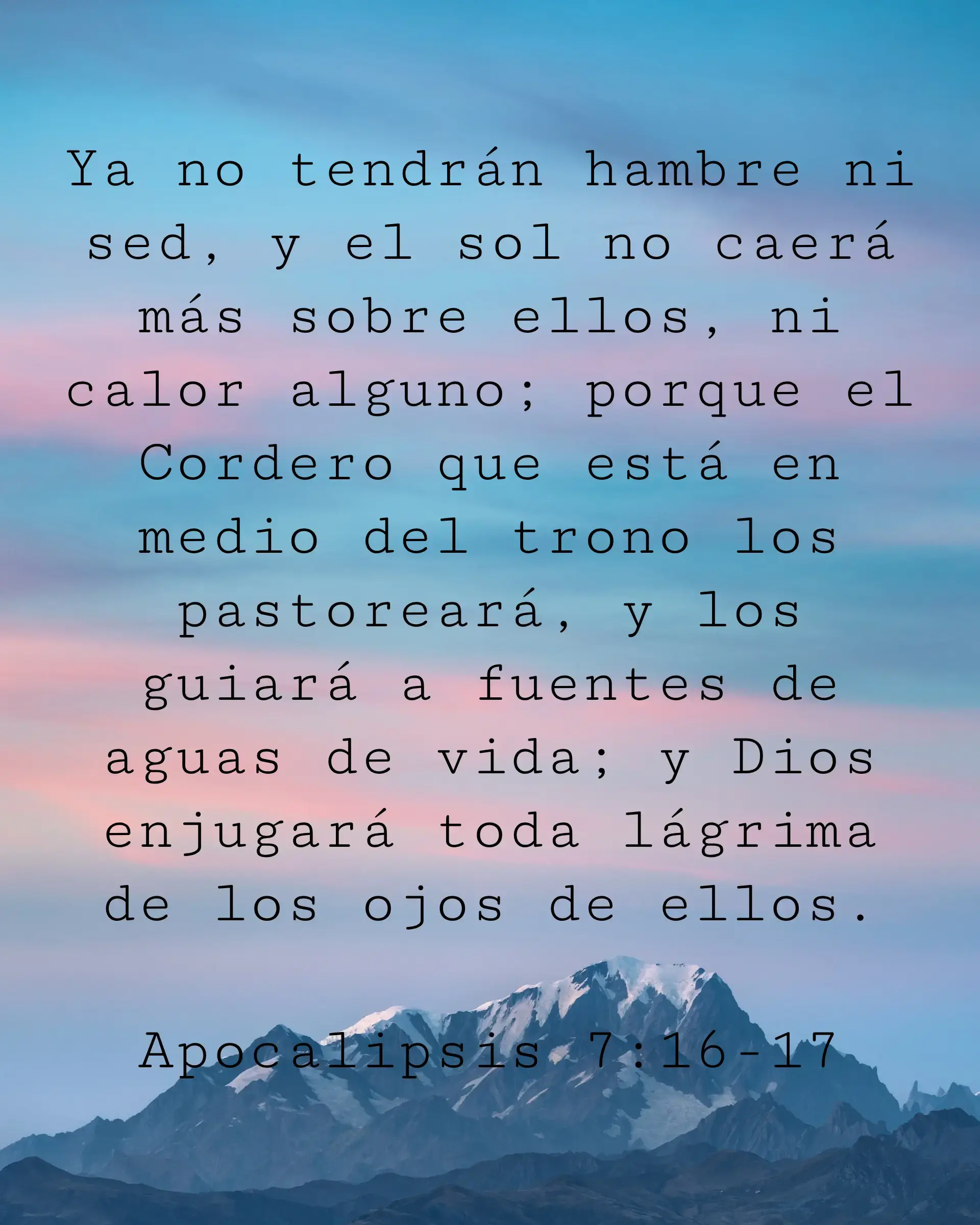 Ya no tendrán hambre ni sed, y el sol no caerá más sobre ellos, ni calor alguno; porque el Cordero que está en medio del trono los pastoreará, y los guiará a fuentes de aguas de vida; y Dios enjugará toda lágrima de los ojos de ellos.