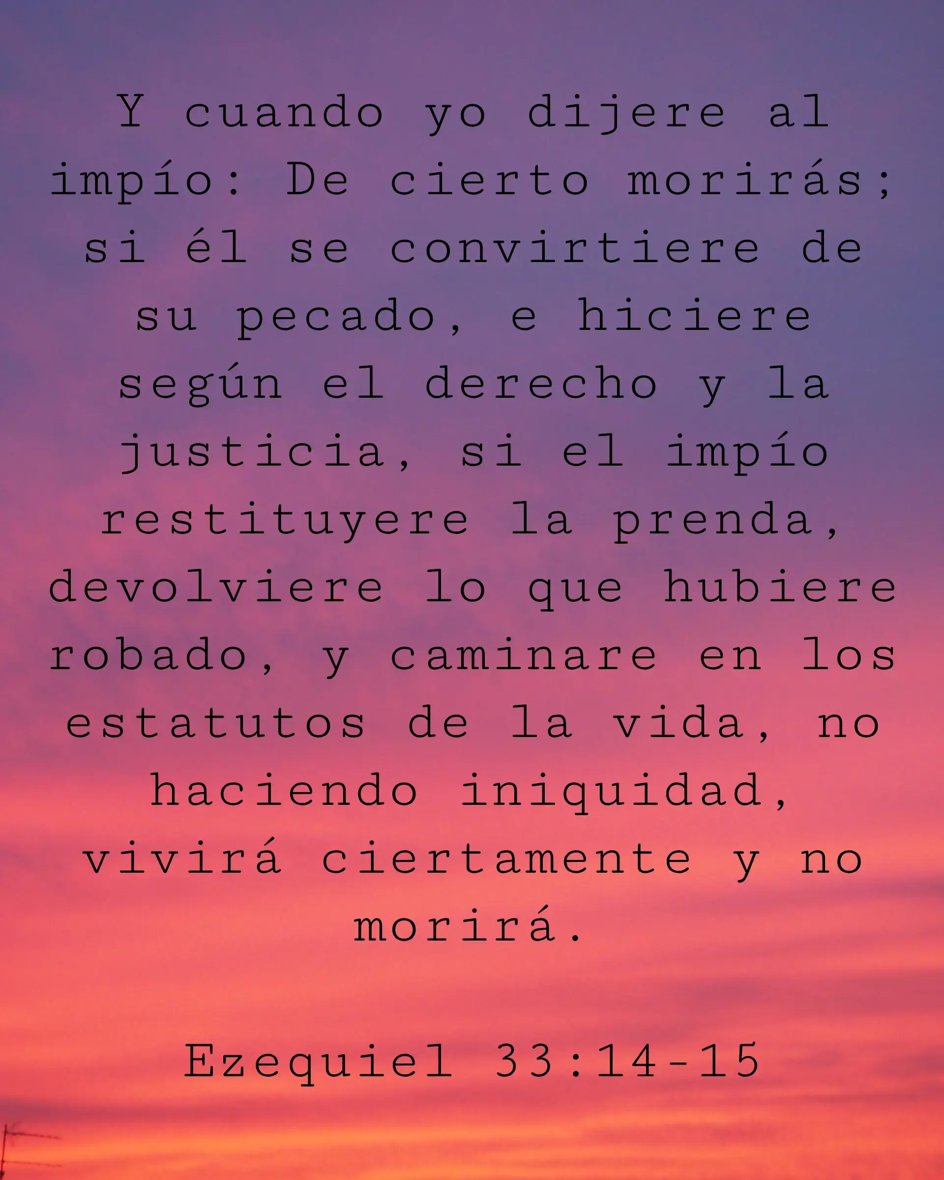 Y cuando yo dijere al impío: De cierto morirás; si él se convirtiere de su pecado, e hiciere según el derecho y la justicia, si el impío restituyere la prenda, devolviere lo que hubiere robado, y caminare en los estatutos de la vida, no haciendo iniquidad, vivirá ciertamente y no morirá.
