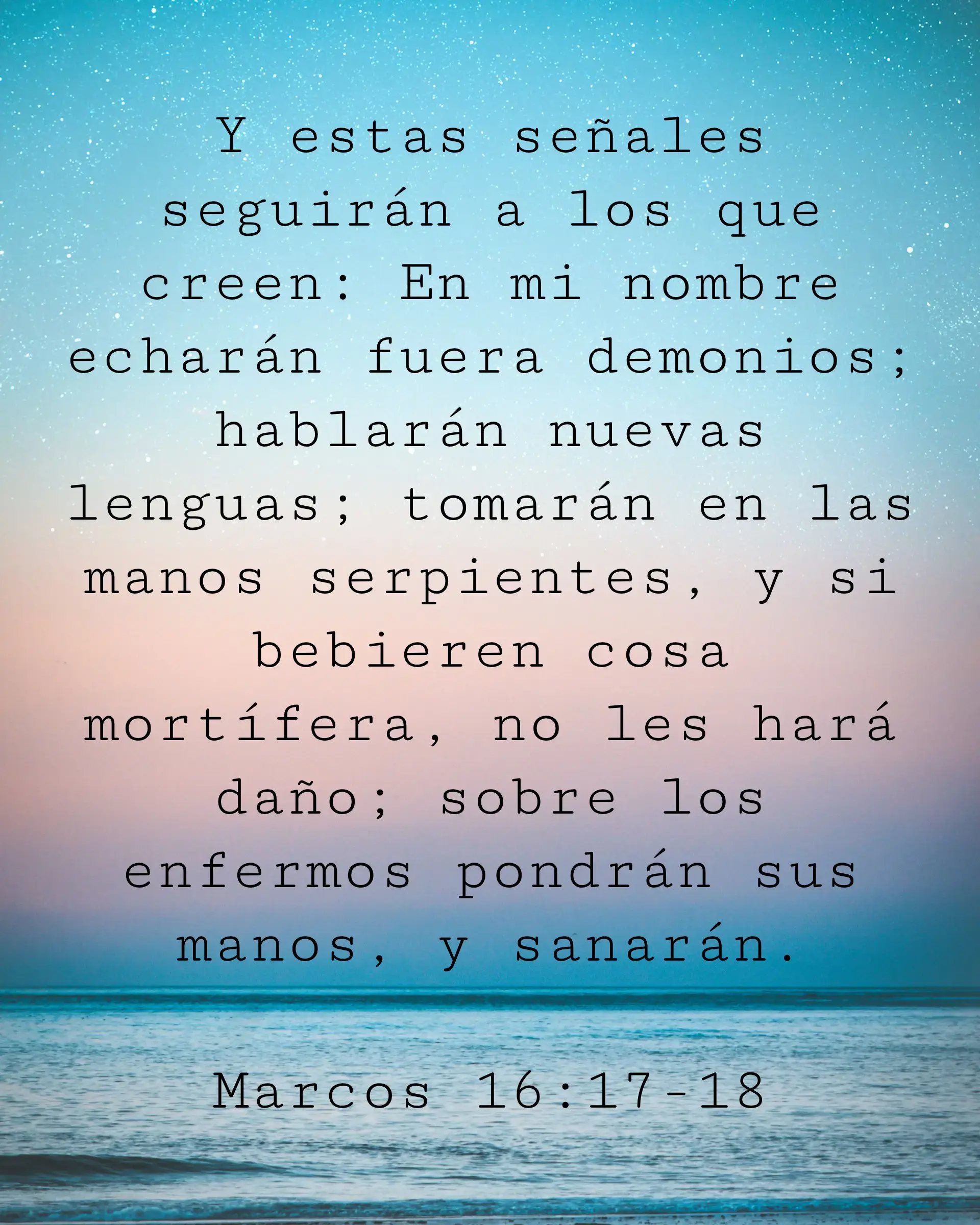 Y estas señales seguirán a los que creen: En mi nombre echarán fuera demonios; hablarán nuevas lenguas; tomarán en las manos serpientes, y si bebieren cosa mortífera, no les hará daño; sobre los enfermos pondrán sus manos, y sanarán.