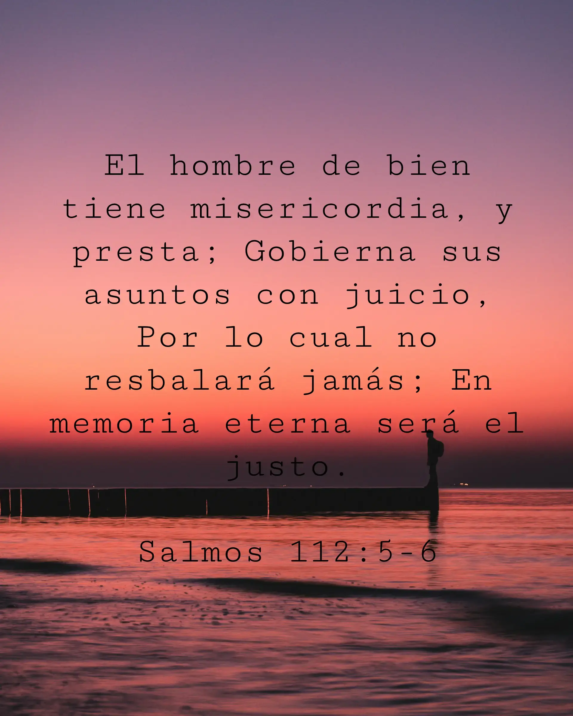 El hombre de bien tiene misericordia, y presta; Gobierna sus asuntos con juicio, Por lo cual no resbalará jamás; En memoria eterna será el justo.