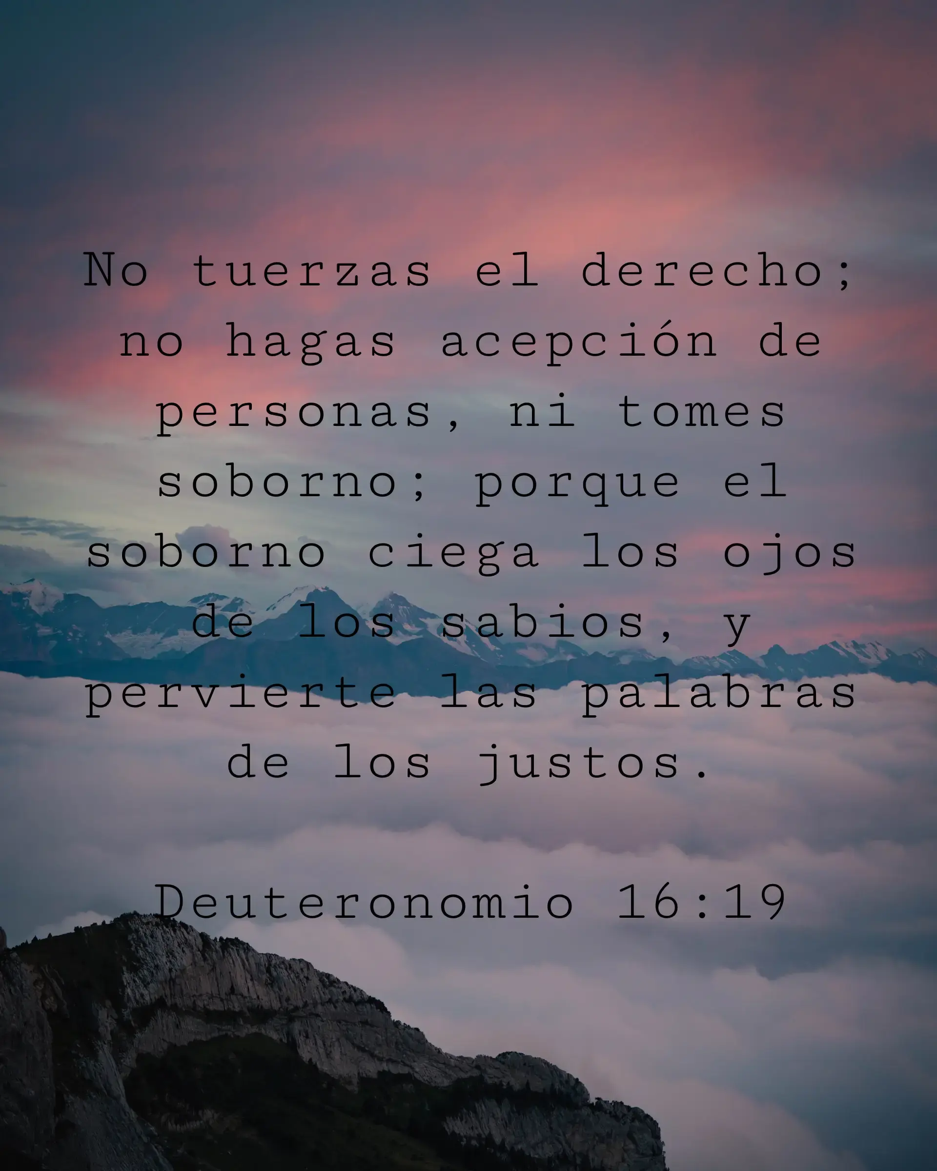 No tuerzas el derecho; no hagas acepción de personas, ni tomes soborno; porque el soborno ciega los ojos de los sabios, y pervierte las palabras de los justos.