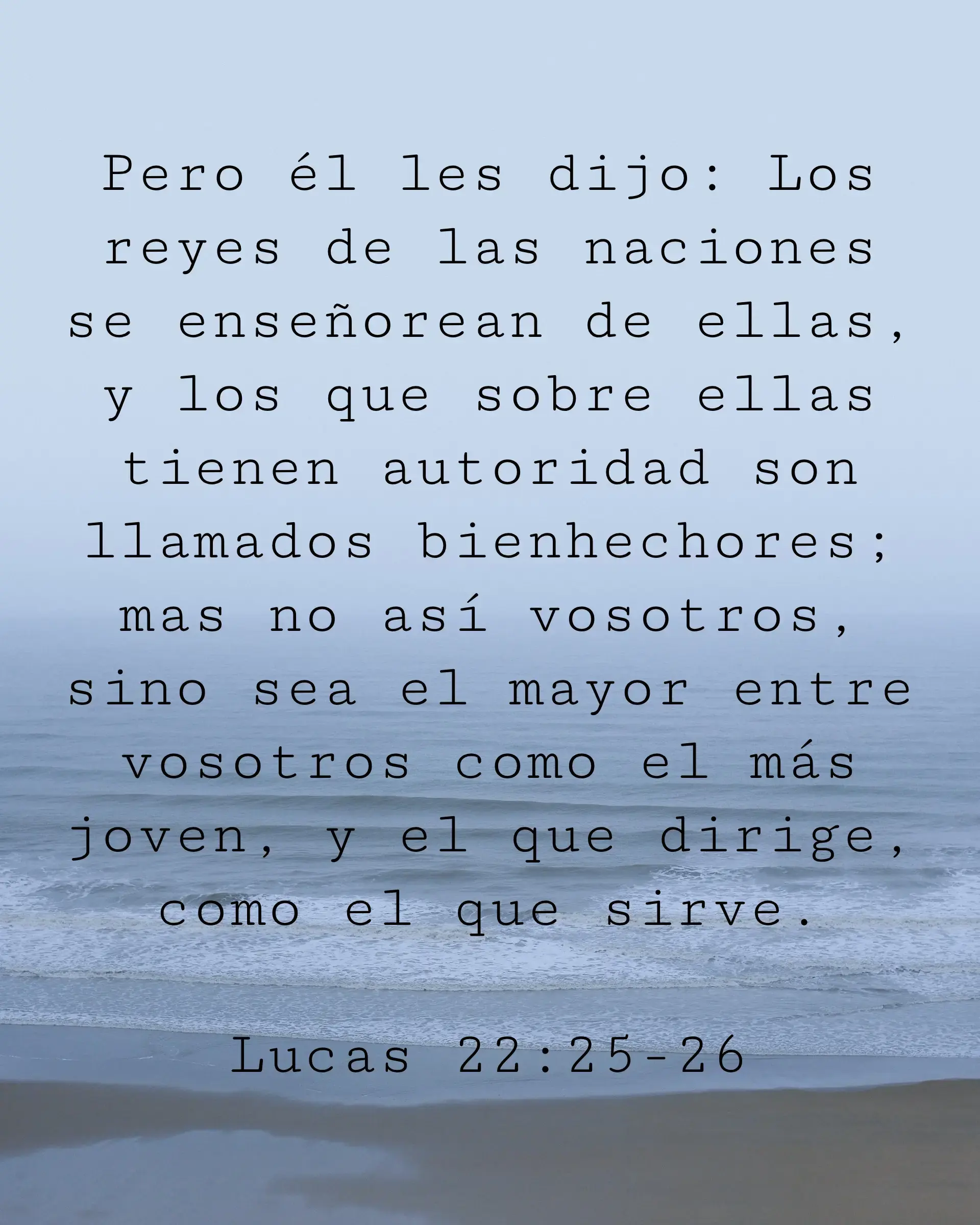 Pero él les dijo: Los reyes de las naciones se enseñorean de ellas, y los que sobre ellas tienen autoridad son llamados bienhechores; mas no así vosotros, sino sea el mayor entre vosotros como el más joven, y el que dirige, como el que sirve.