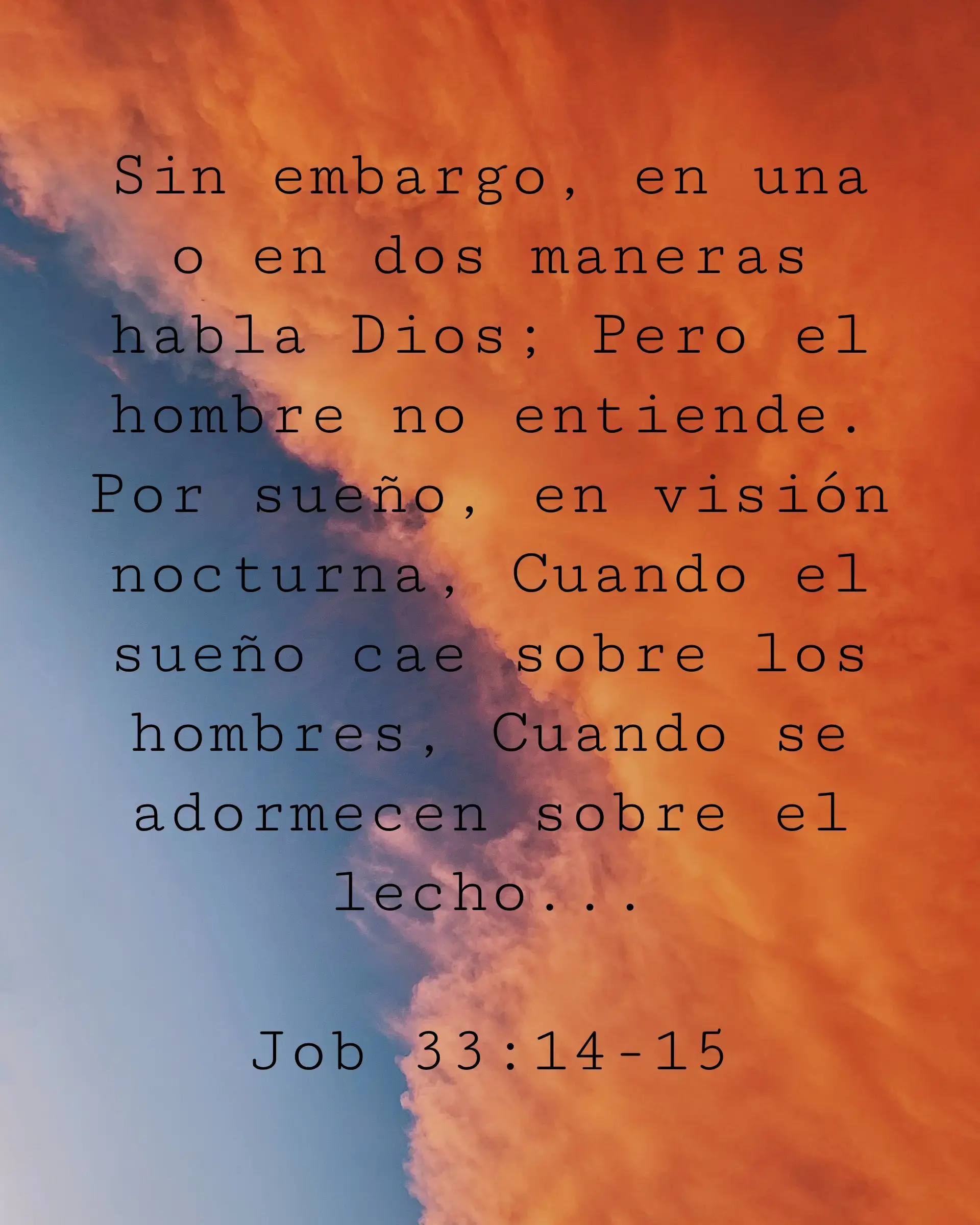 Sin embargo, en una o en dos maneras habla Dios; Pero el hombre no entiende. Por sueño, en visión nocturna, Cuando el sueño cae sobre los hombres, Cuando se adormecen sobre el lecho...