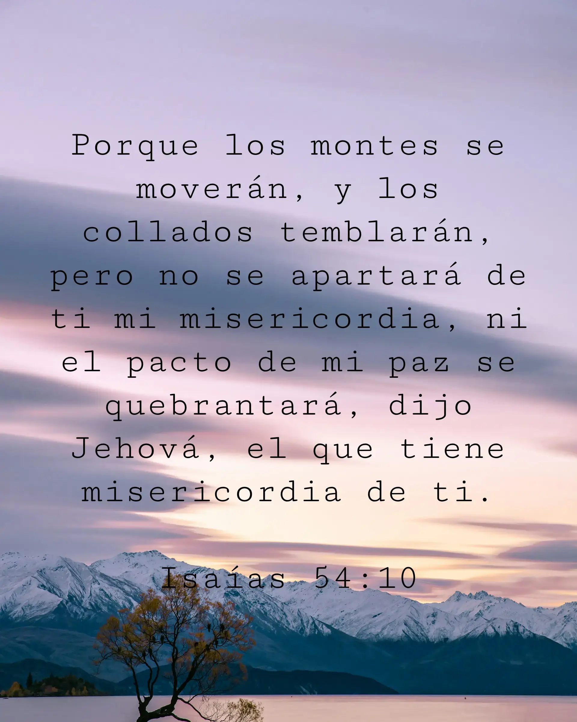 Porque los montes se moverán, y los collados temblarán, pero no se apartará de ti mi misericordia, ni el pacto de mi paz se quebrantará, dijo Jehová, el que tiene misericordia de ti.
