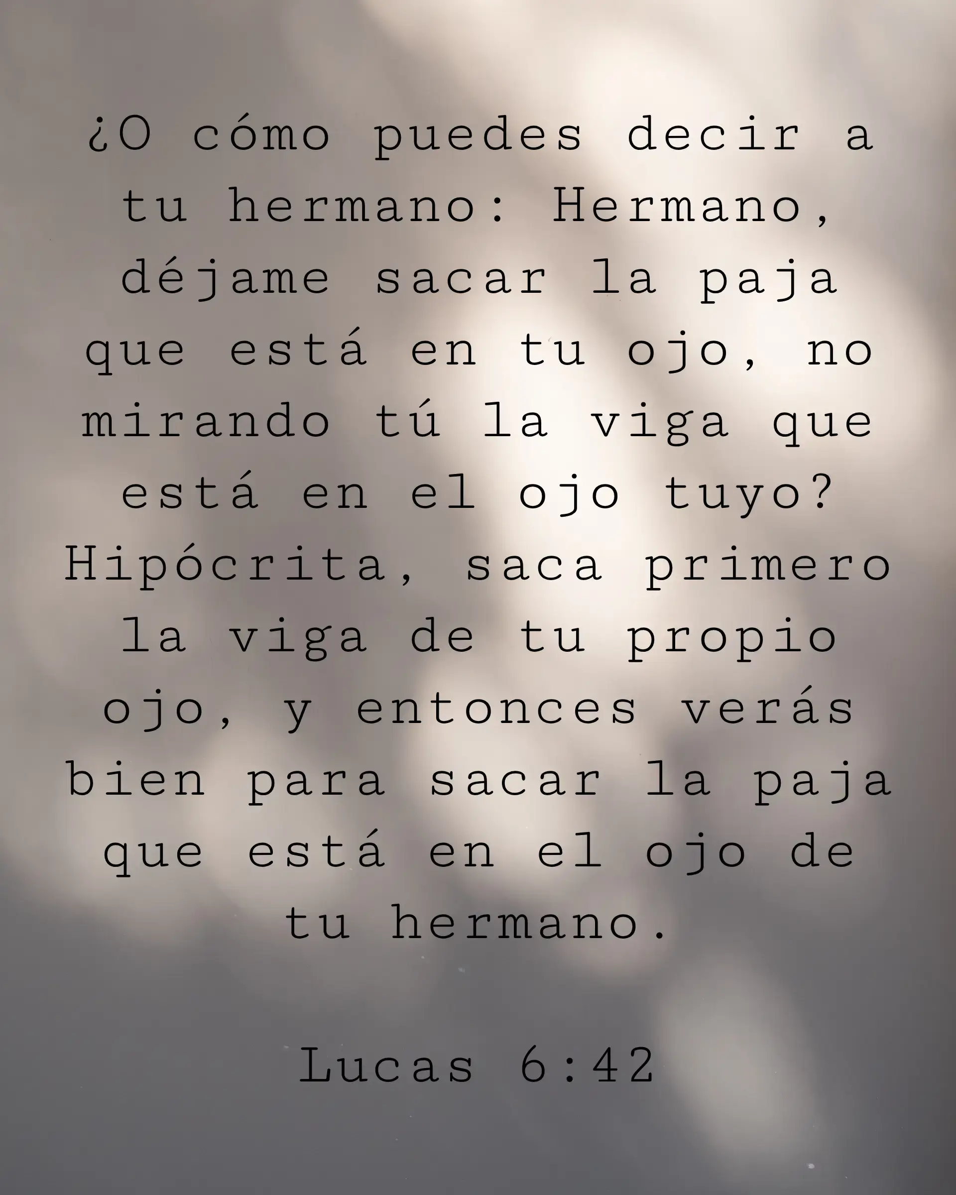 ¿O cómo puedes decir a tu hermano: Hermano, déjame sacar la paja que está en tu ojo, no mirando tú la viga que está en el ojo tuyo? Hipócrita, saca primero la viga de tu propio ojo, y entonces verás bien para sacar la paja que está en el ojo de tu hermano.
