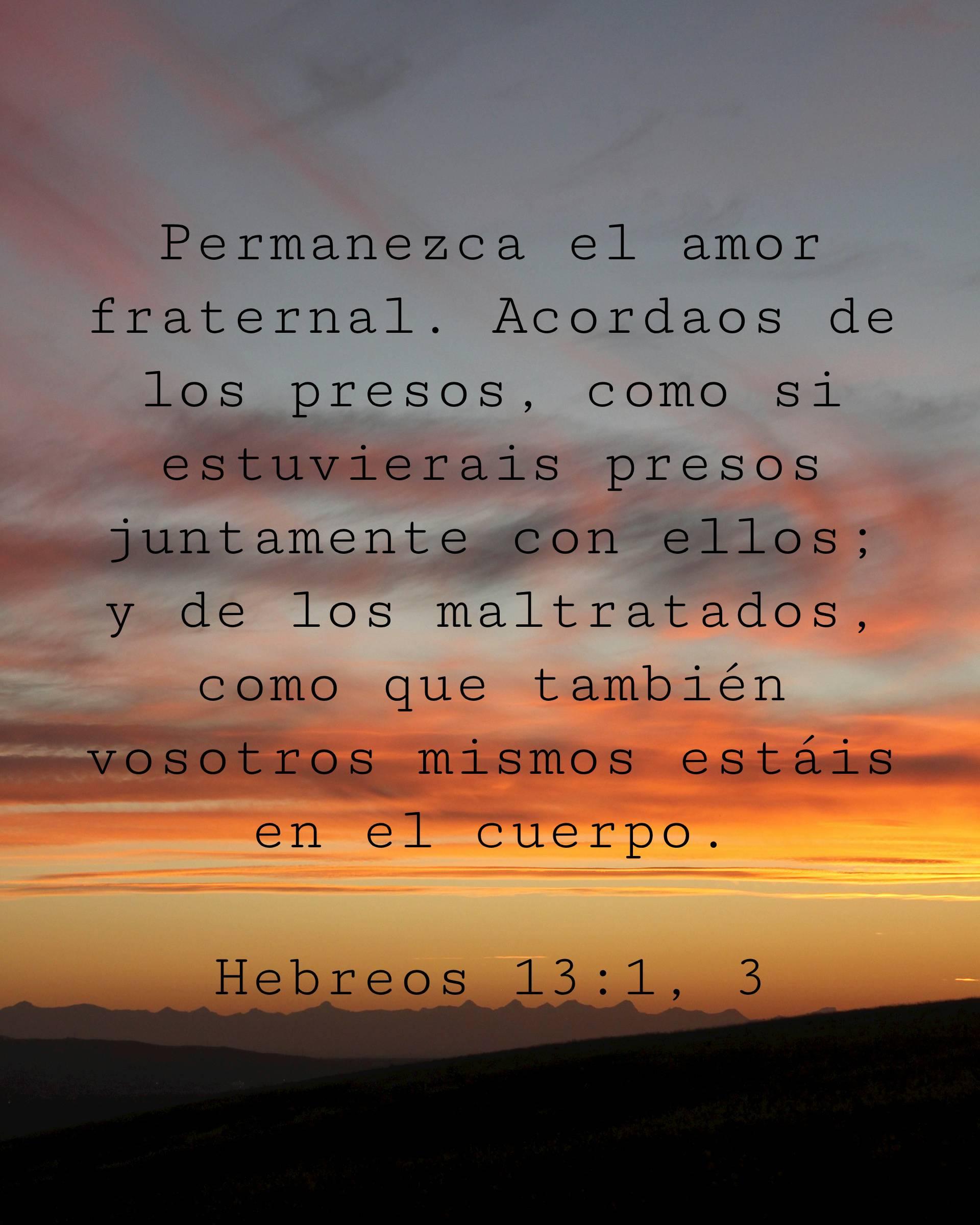 Permanezca el amor fraternal. Acordaos de los presos, como si estuvierais presos juntamente con ellos; y de los maltratados, como que también vosotros mismos estáis en el cuerpo.
