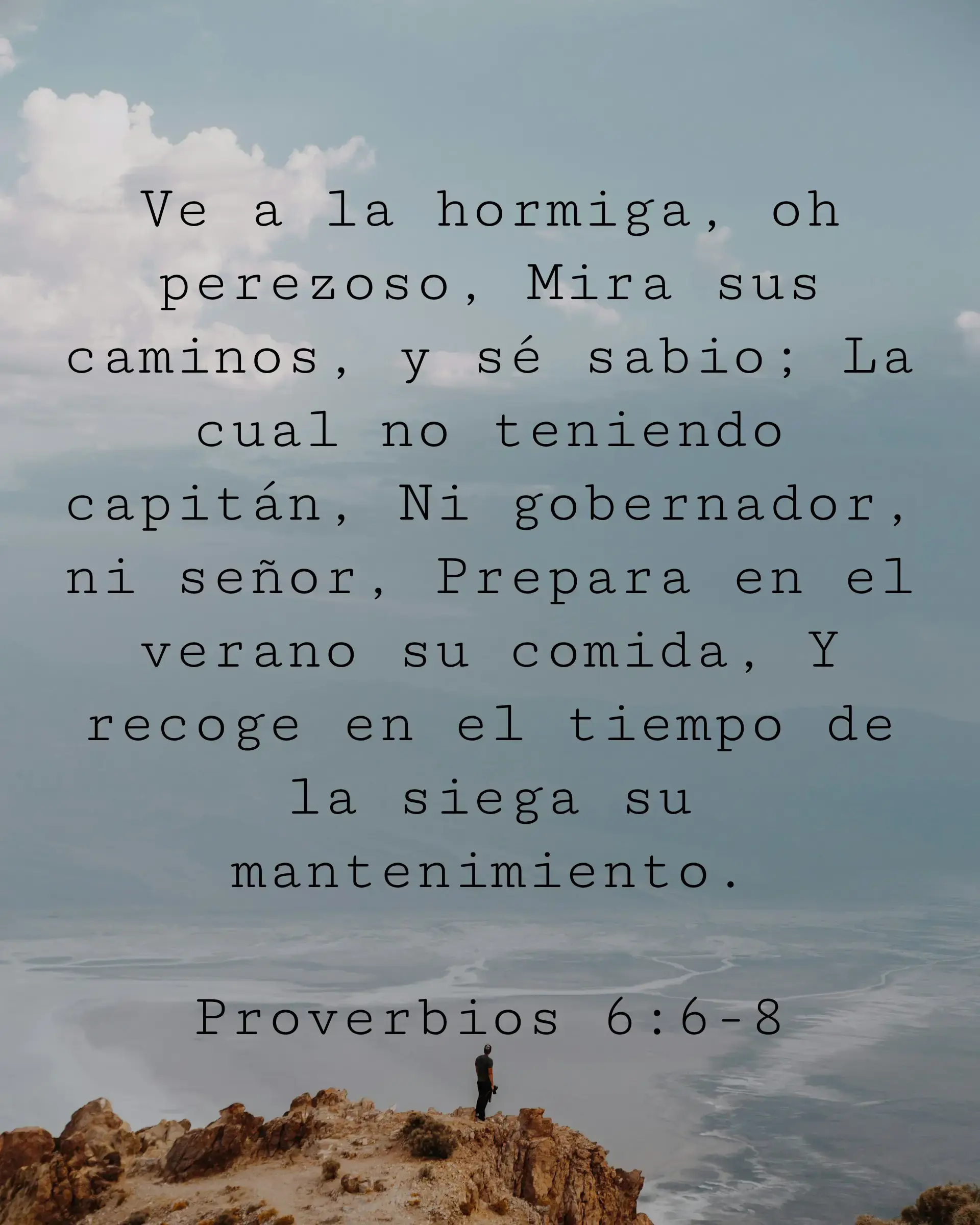 Ve a la hormiga, oh perezoso, Mira sus caminos, y sé sabio; La cual no teniendo capitán, Ni gobernador, ni señor, Prepara en el verano su comida, Y recoge en el tiempo de la siega su mantenimiento.
