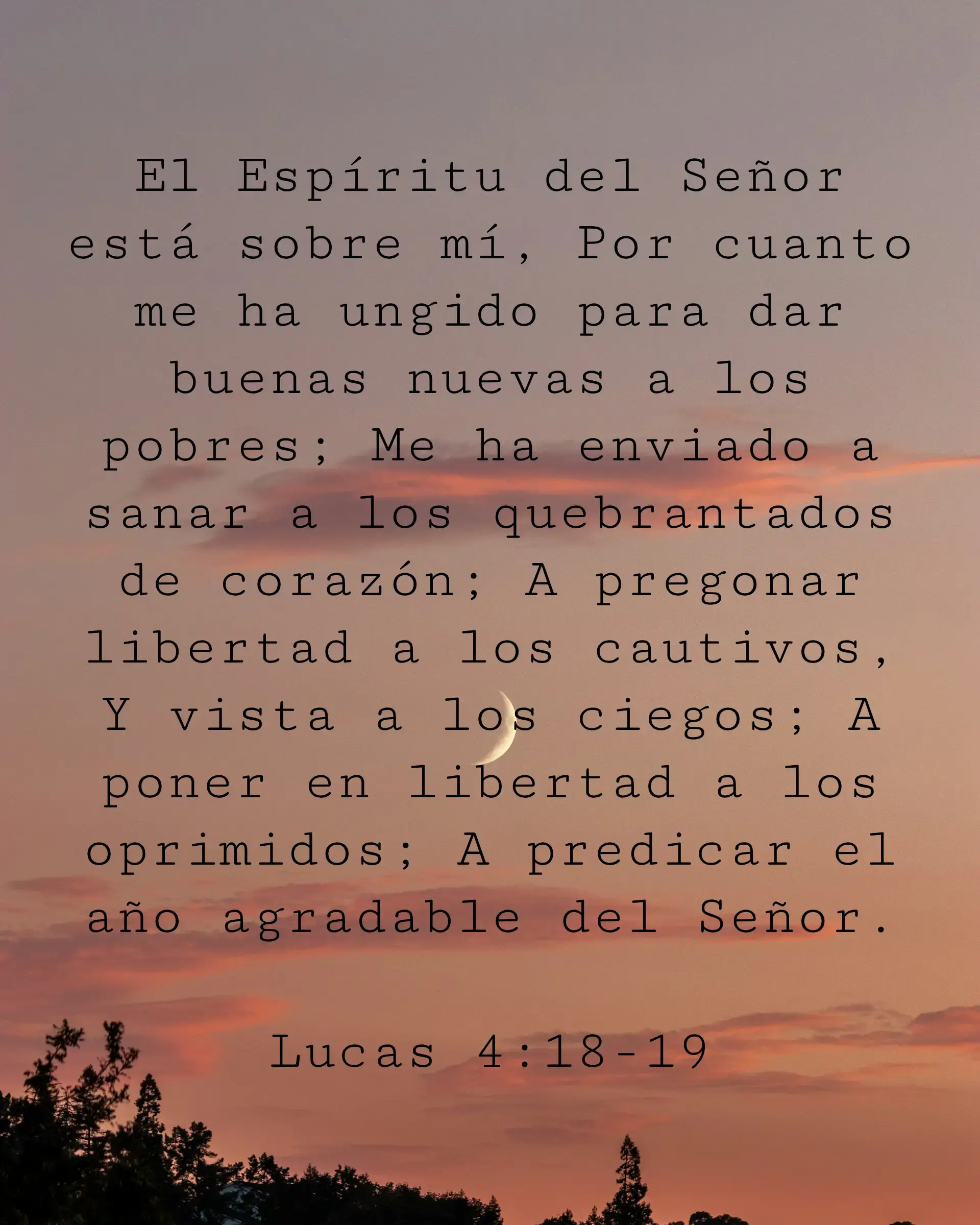 El Espíritu del Señor está sobre mí, Por cuanto me ha ungido para dar buenas nuevas a los pobres; Me ha enviado a sanar a los quebrantados de corazón; A pregonar libertad a los cautivos, Y vista a los ciegos; A poner en libertad a los oprimidos; A predicar el año agradable del Señor.