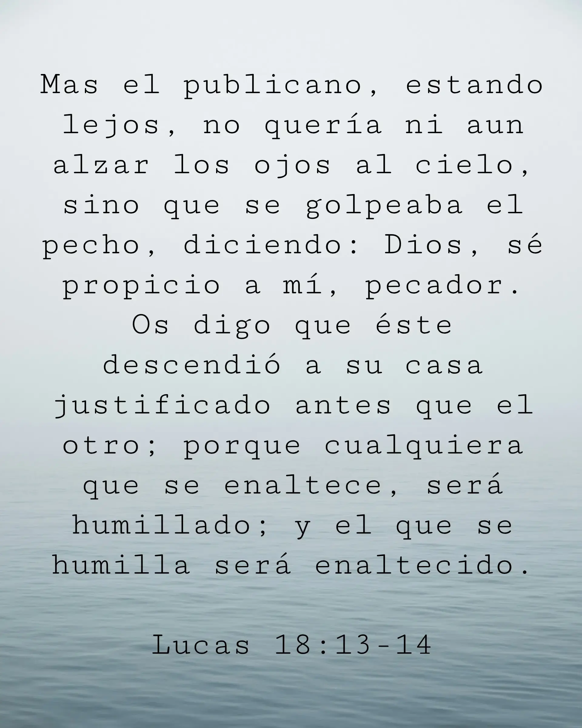 Mas el publicano, estando lejos, no quería ni aun alzar los ojos al cielo, sino que se golpeaba el pecho, diciendo: Dios, sé propicio a mí, pecador. Os digo que éste descendió a su casa justificado antes que el otro; porque cualquiera que se enaltece, será humillado; y el que se humilla será enaltecido.