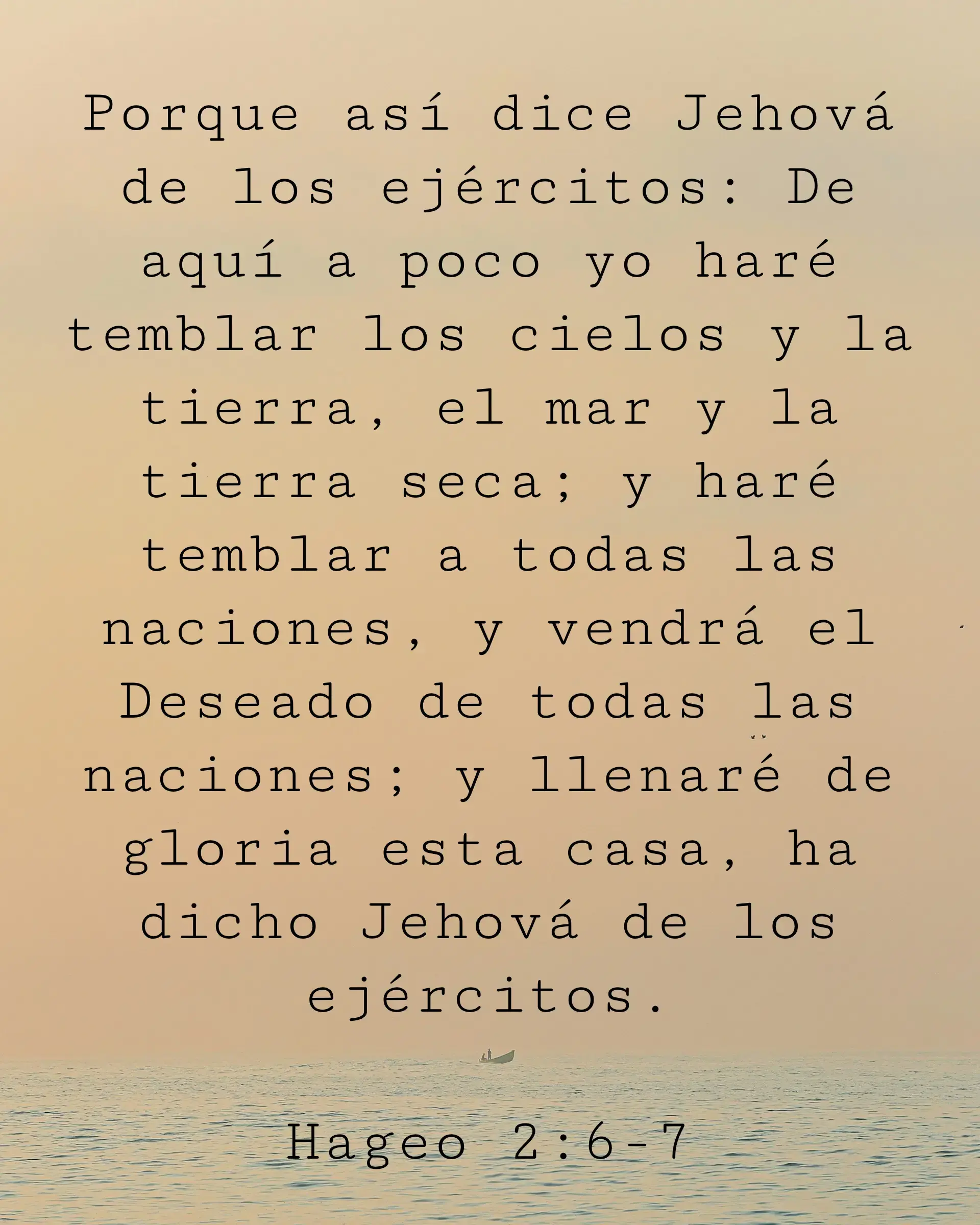 Porque así dice Jehová de los ejércitos: De aquí a poco yo haré temblar los cielos y la tierra, el mar y la tierra seca; y haré temblar a todas las naciones, y vendrá el Deseado de todas las naciones; y llenaré de gloria esta casa, ha dicho Jehová de los ejércitos.