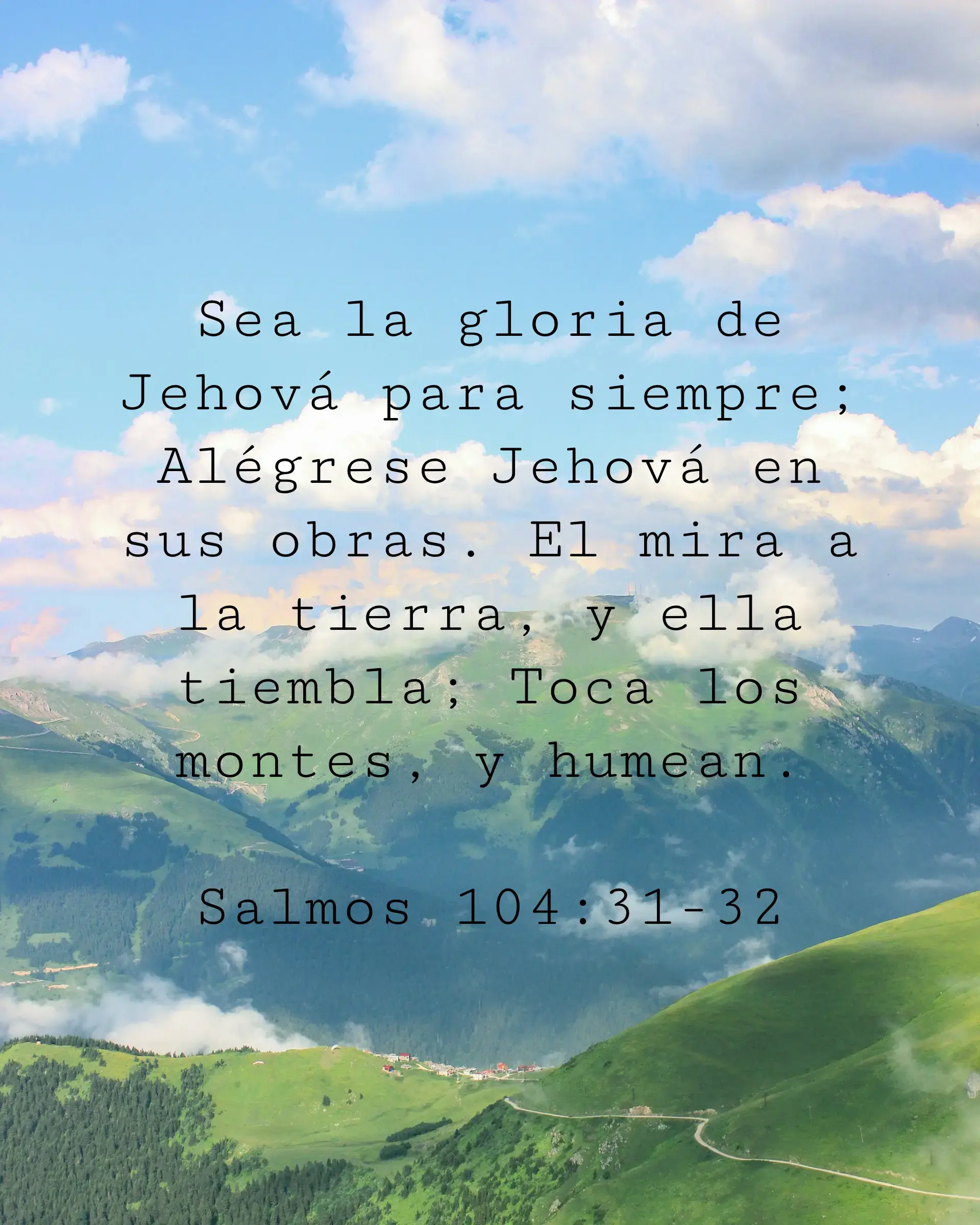 Sea la gloria de Jehová para siempre; Alégrese Jehová en sus obras. El mira a la tierra, y ella tiembla; Toca los montes, y humean.