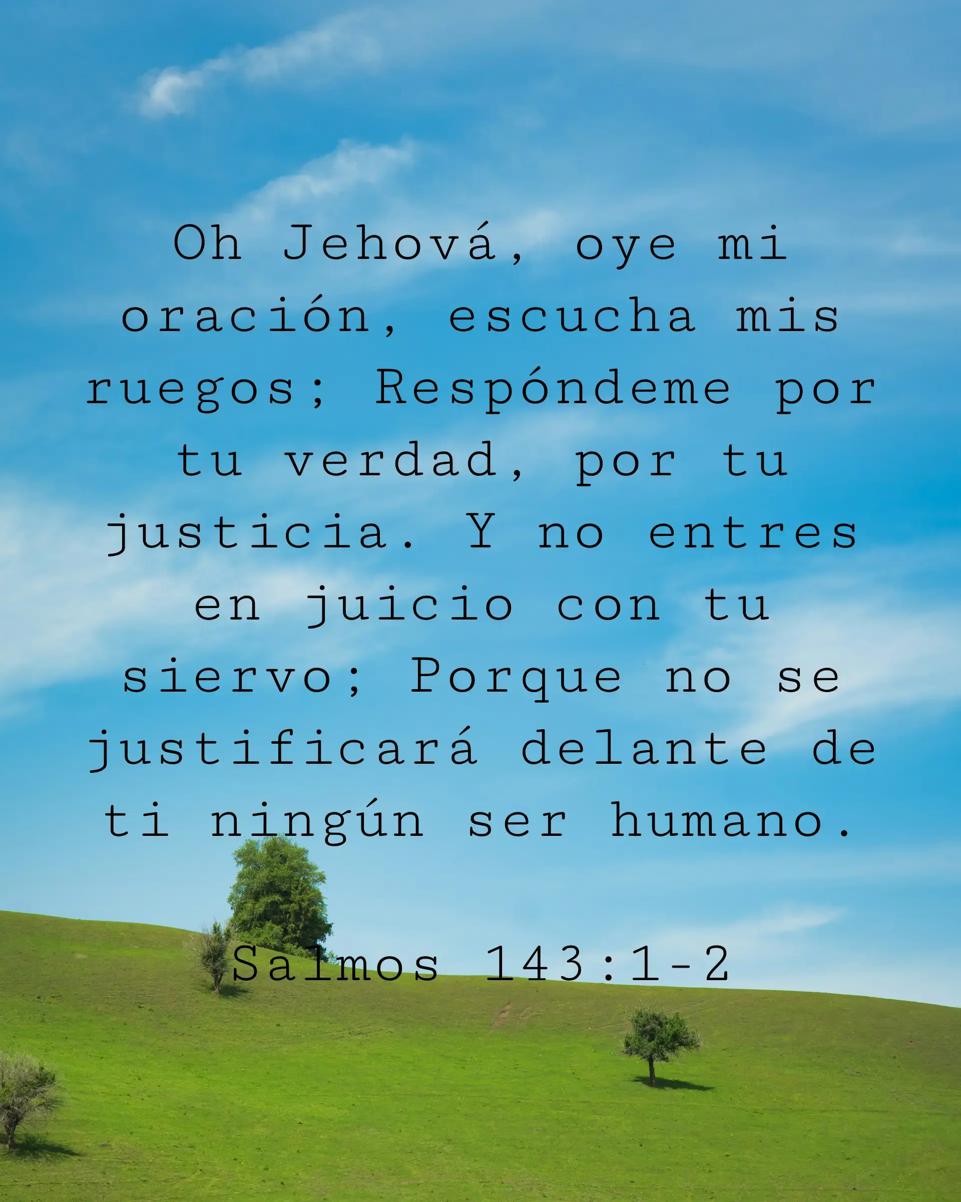 Oh Jehová oye mi oración escucha mis ruegos Respóndeme por tu verdad por tu justicia Y no entres en juicio con tu siervo Porque no se justificará delante de ti ningún ser humano
