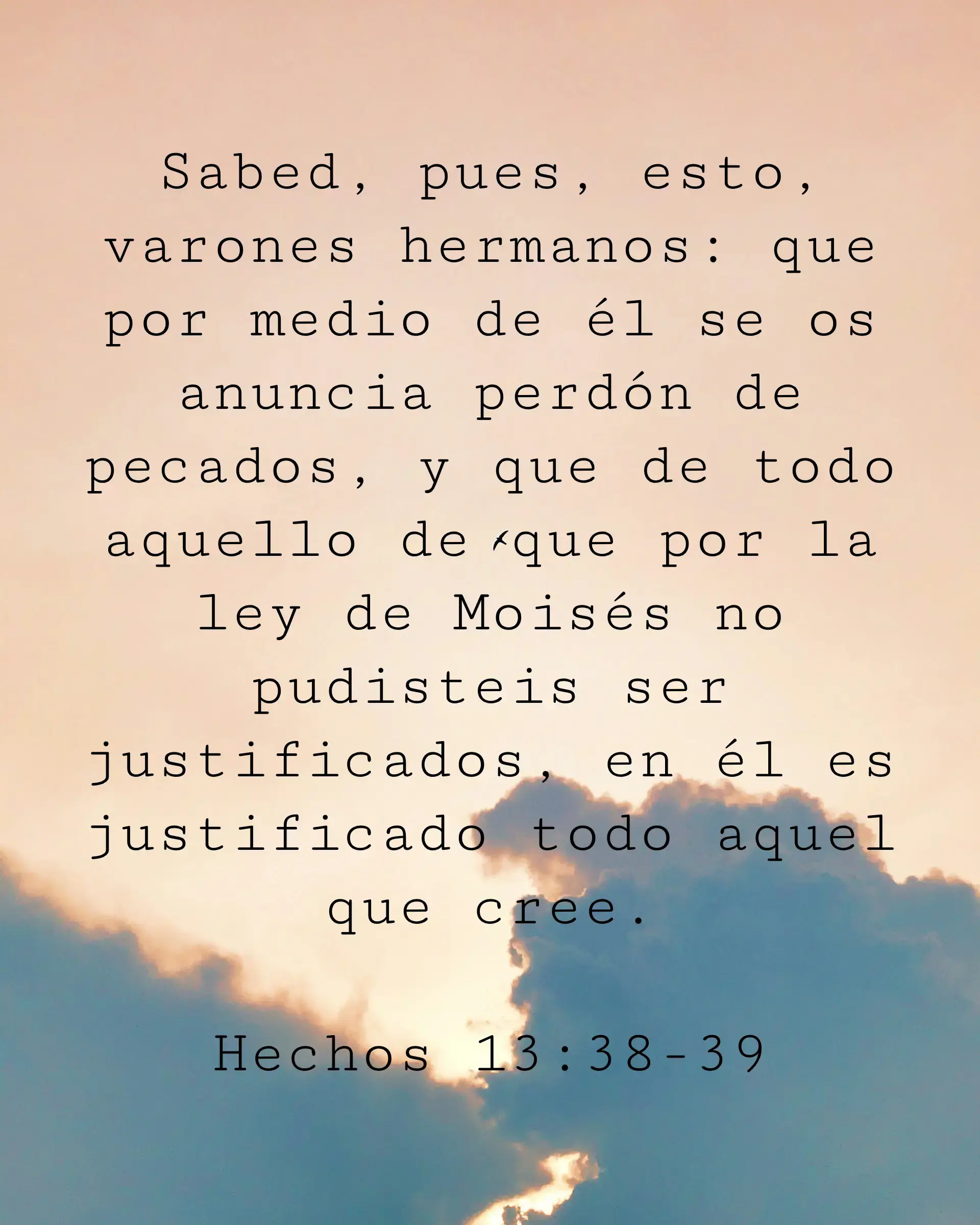 Sabed, pues, esto, varones hermanos: que por medio de él se os anuncia perdón de pecados, y que de todo aquello de que por la ley de Moisés no pudisteis ser justificados, en él es justificado todo aquel que cree.