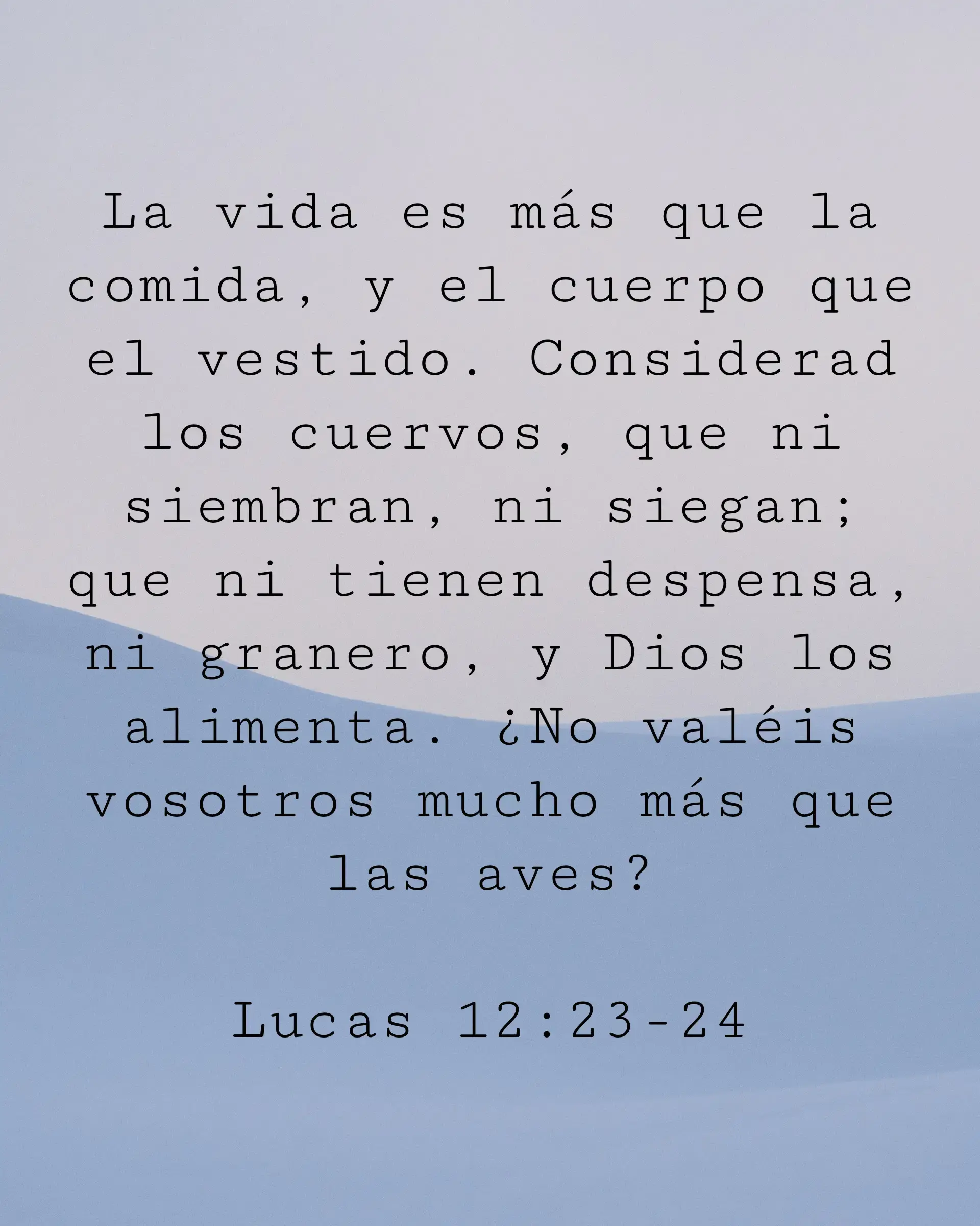 La vida es más que la comida, y el cuerpo que el vestido. Considerad los cuervos, que ni siembran, ni siegan; que ni tienen despensa, ni granero, y Dios los alimenta. ¿No valéis vosotros mucho más que las aves?