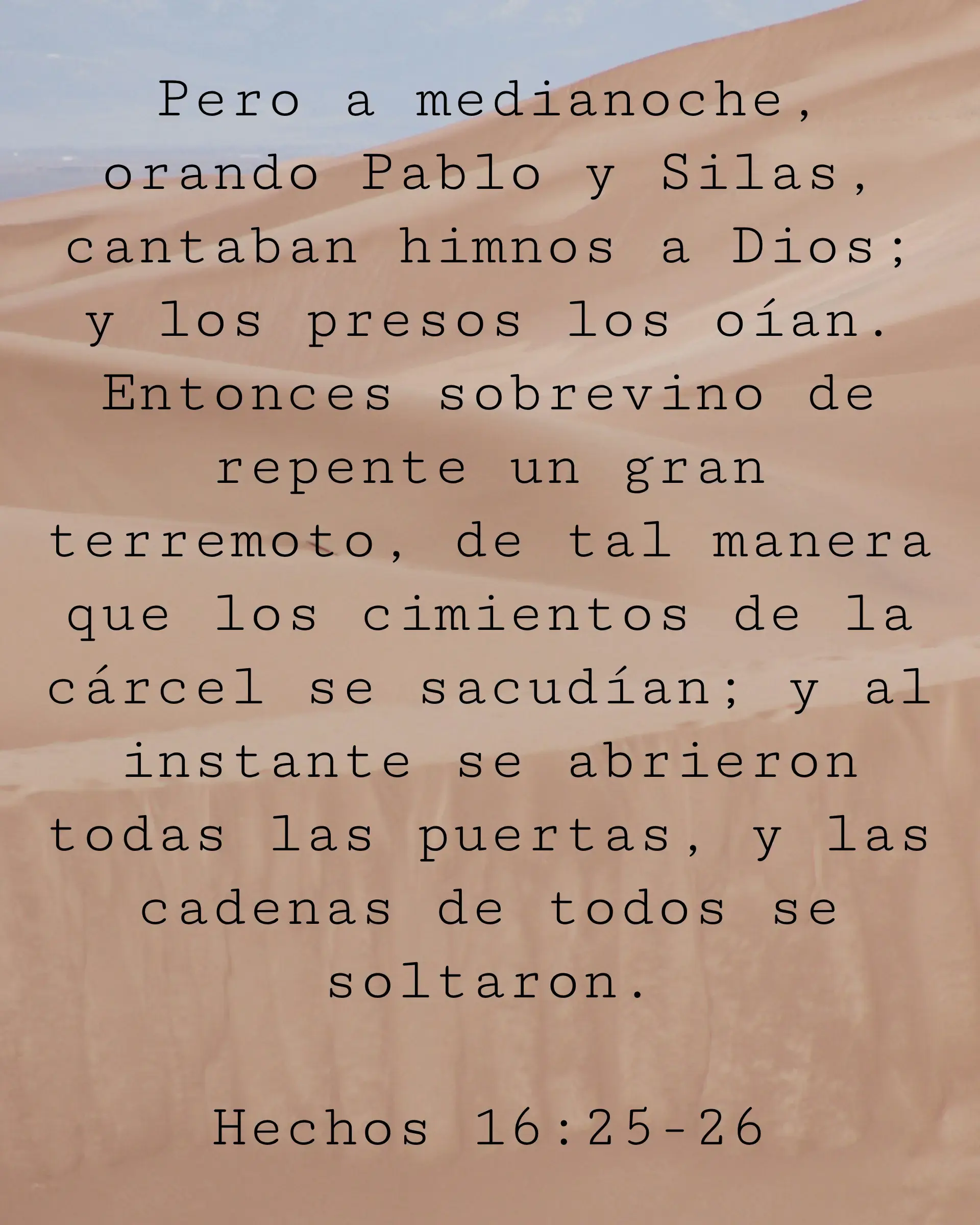 Pero a medianoche, orando Pablo y Silas, cantaban himnos a Dios; y los presos los oían. Entonces sobrevino de repente un gran terremoto, de tal manera que los cimientos de la cárcel se sacudían; y al instante se abrieron todas las puertas, y las cadenas de todos se soltaron.
