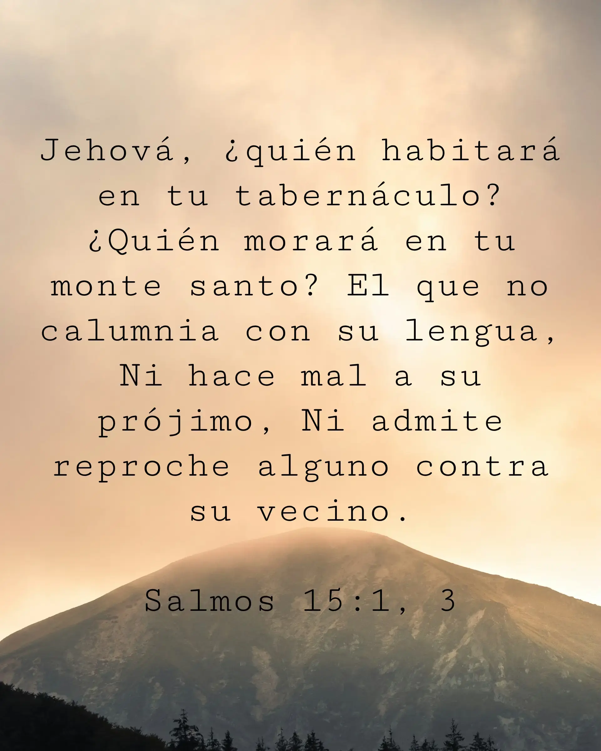 Jehová, ¿quién habitará en tu tabernáculo? ¿Quién morará en tu monte santo? El que no calumnia con su lengua, Ni hace mal a su prójimo, Ni admite reproche alguno contra su vecino.