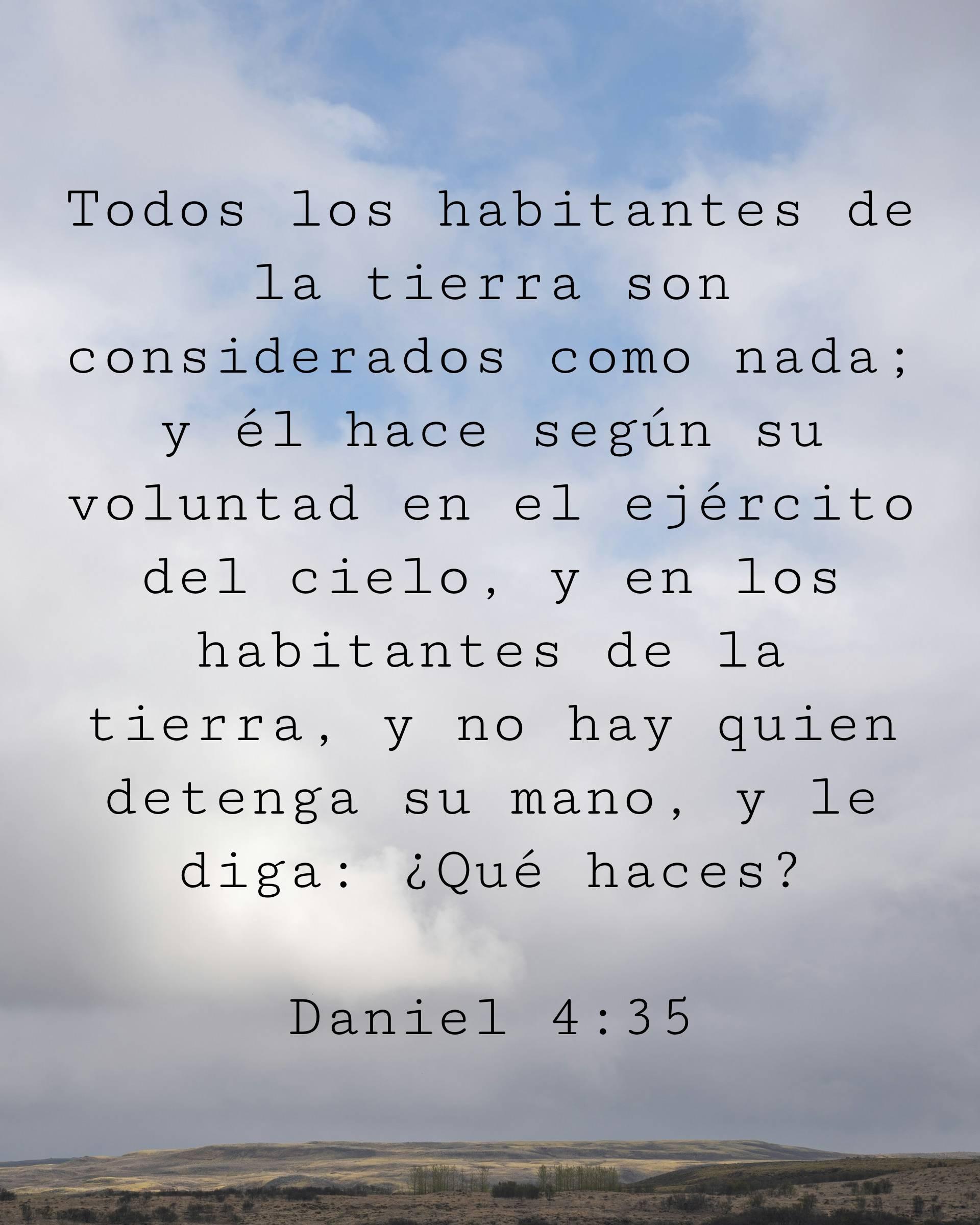 Todos los habitantes de la tierra son considerados como nada; y él hace según su voluntad en el ejército del cielo, y en los habitantes de la tierra, y no hay quien detenga su mano, y le diga: ¿Qué haces?