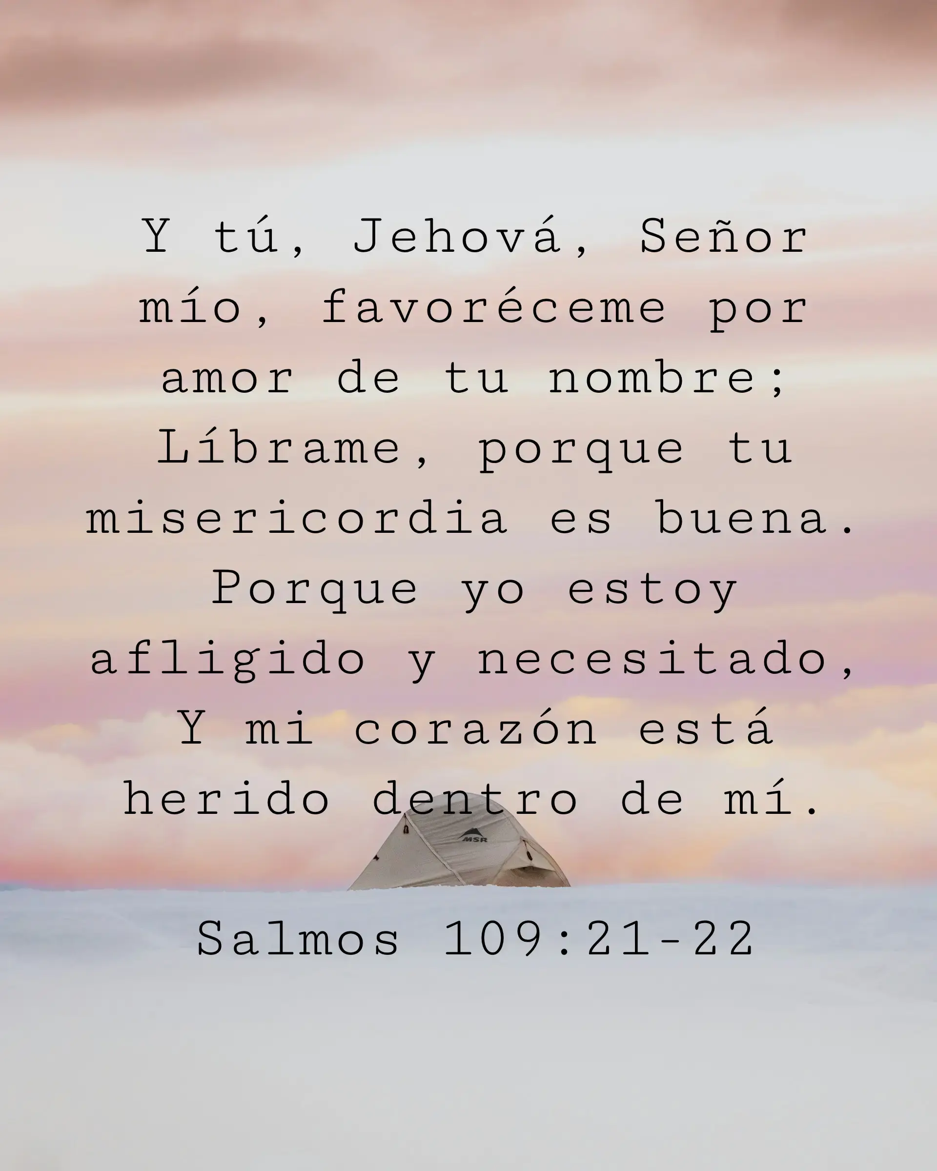 Y tú, Jehová, Señor mío, favoréceme por amor de tu nombre; Líbrame, porque tu misericordia es buena. Porque yo estoy afligido y necesitado, Y mi corazón está herido dentro de mí.
