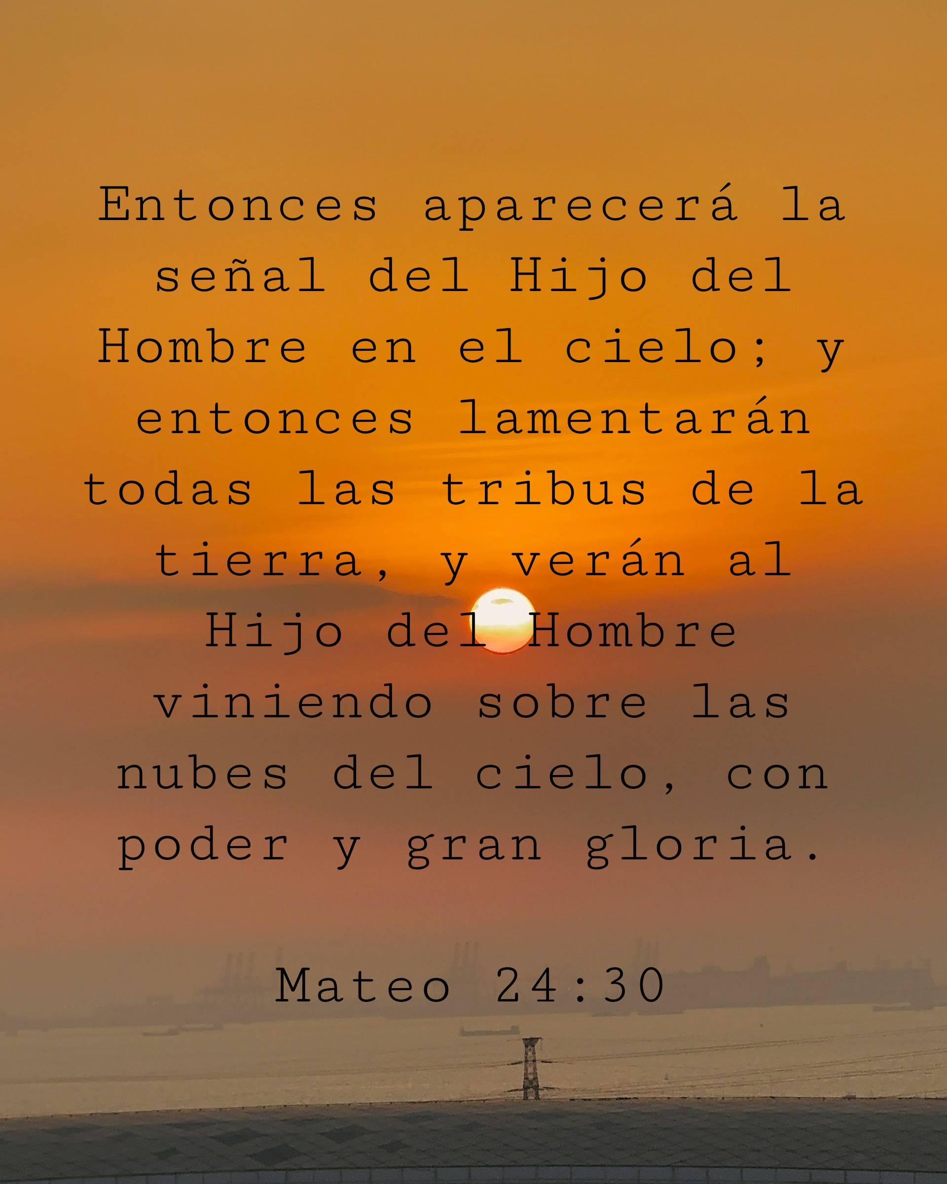 Entonces aparecerá la señal del Hijo del Hombre en el cielo; y entonces lamentarán todas las tribus de la tierra, y verán al Hijo del Hombre viniendo sobre las nubes del cielo, con poder y gran gloria.