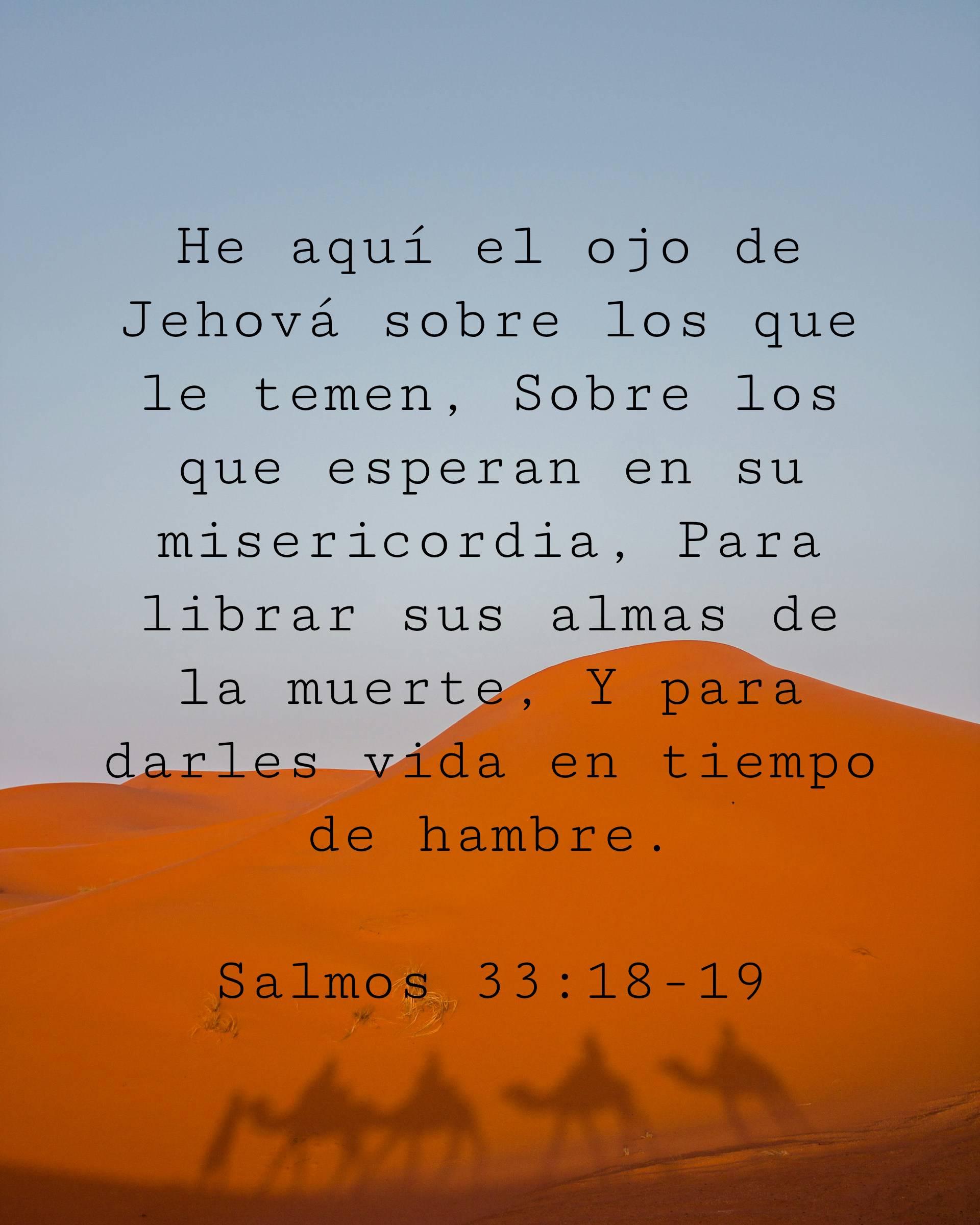 He aquí el ojo de Jehová sobre los que le temen, Sobre los que esperan en su misericordia, Para librar sus almas de la muerte, Y para darles vida en tiempo de hambre.
