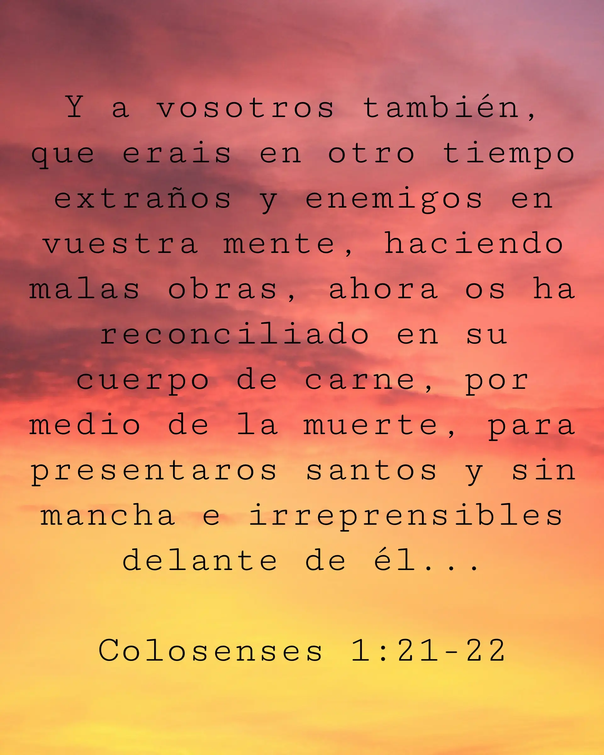 Y a vosotros también, que erais en otro tiempo extraños y enemigos en vuestra mente, haciendo malas obras, ahora os ha reconciliado en su cuerpo de carne, por medio de la muerte, para presentaros santos y sin mancha e irreprensibles delante de él...