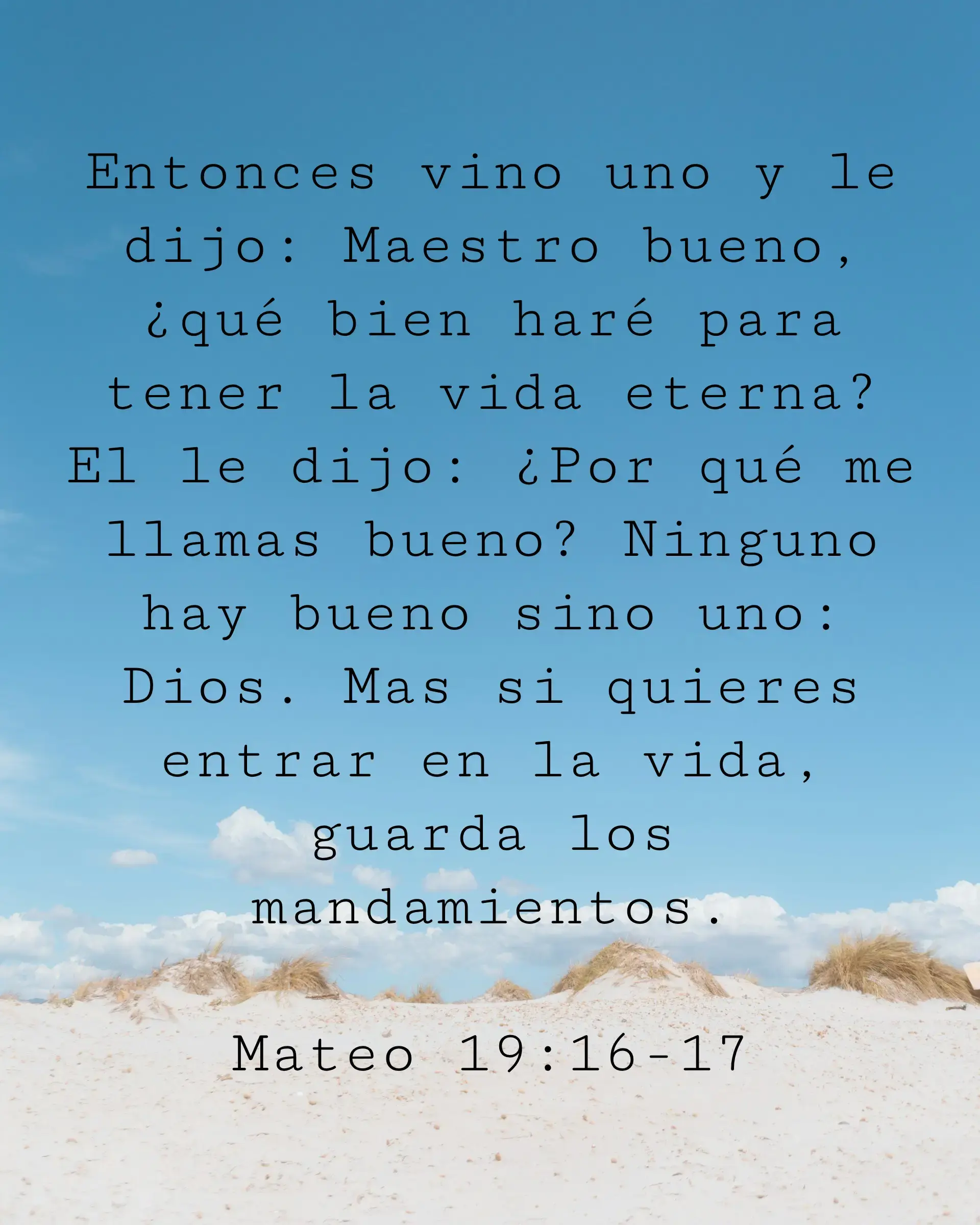 Entonces vino uno y le dijo: Maestro bueno, ¿qué bien haré para tener la vida eterna? El le dijo: ¿Por qué me llamas bueno? Ninguno hay bueno sino uno: Dios. Mas si quieres entrar en la vida, guarda los mandamientos.