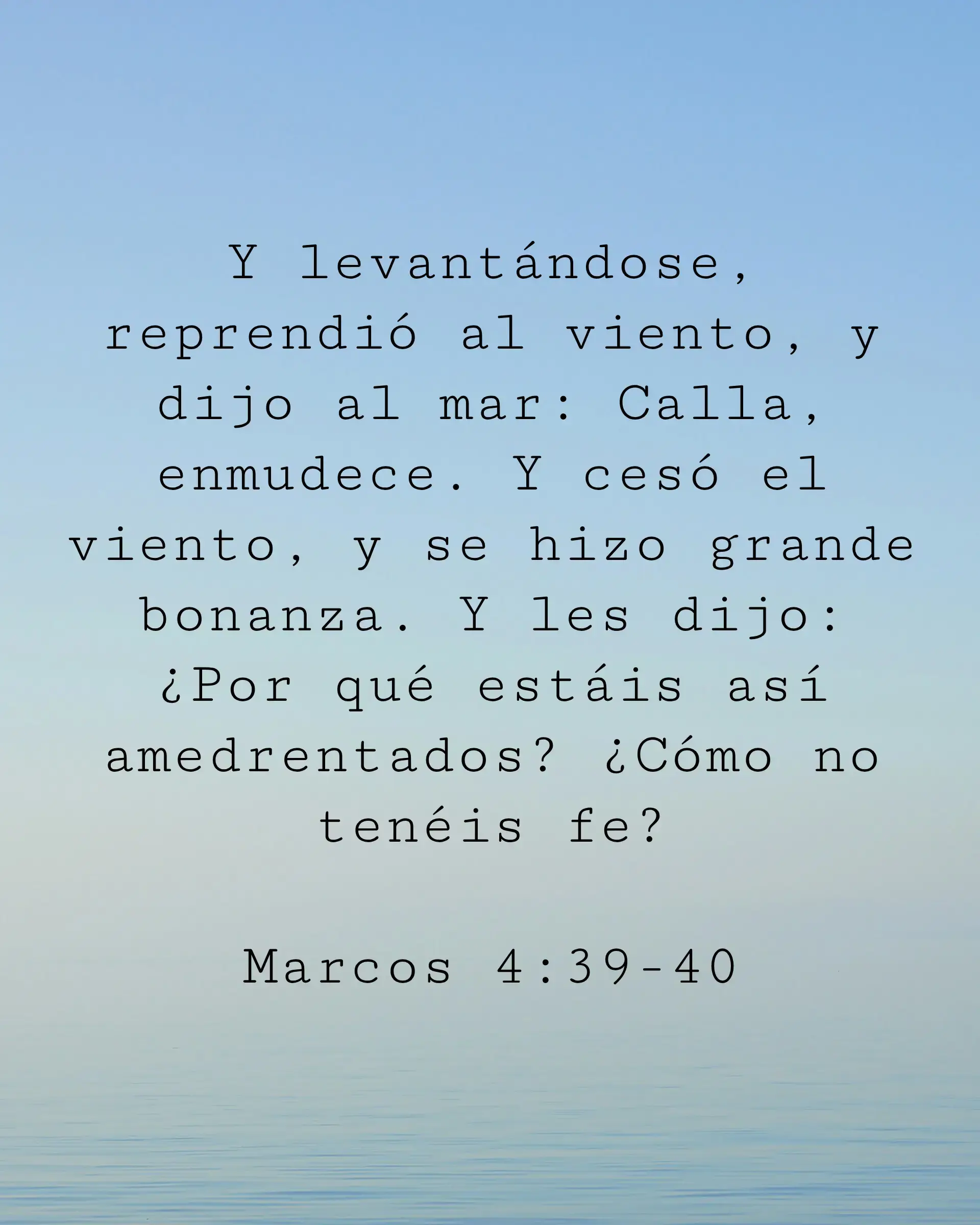 Y levantándose, reprendió al viento, y dijo al mar: Calla, enmudece. Y cesó el viento, y se hizo grande bonanza. Y les dijo: ¿Por qué estáis así amedrentados? ¿Cómo no tenéis fe?