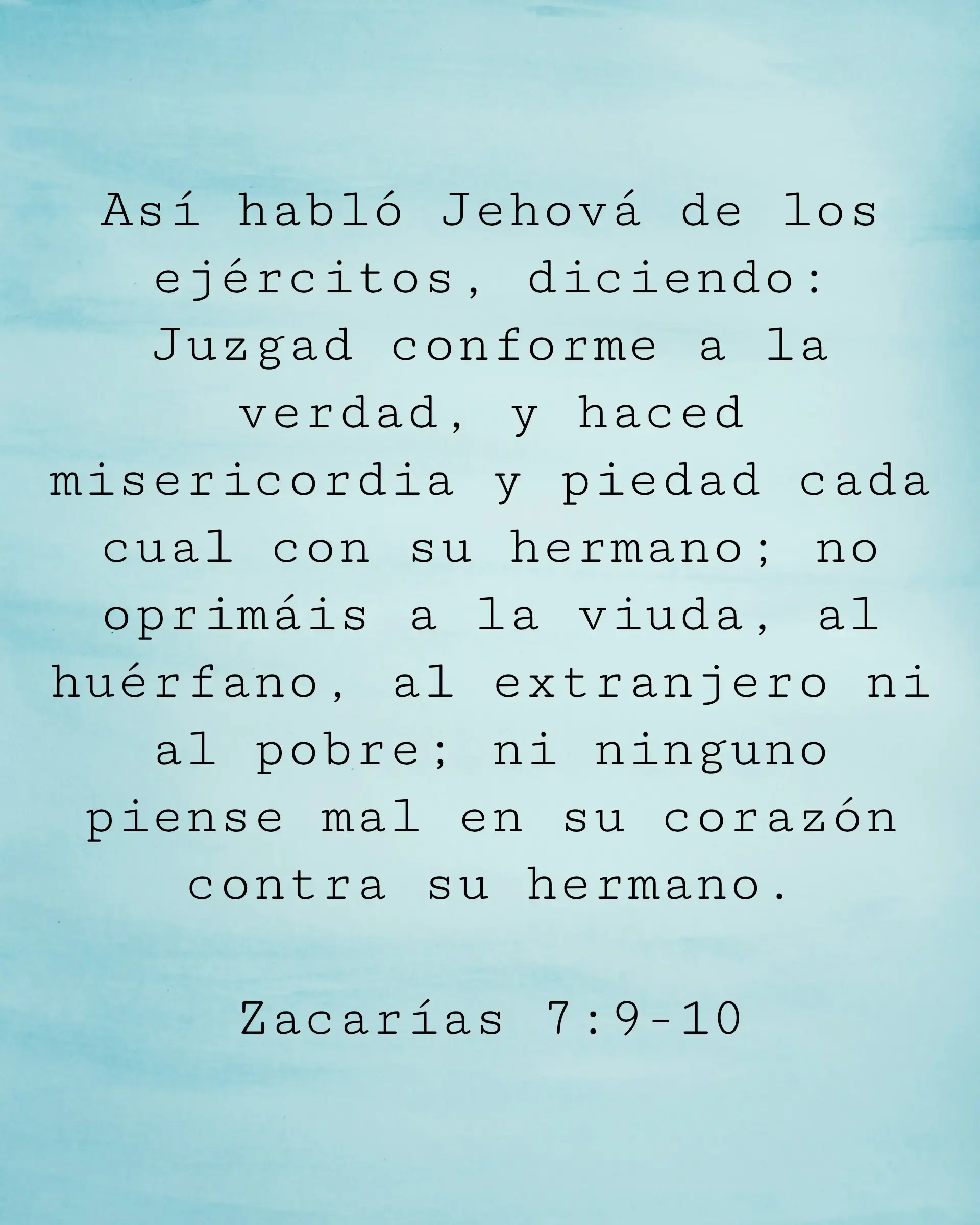 Así habló Jehová de los ejércitos, diciendo: Juzgad conforme a la verdad, y haced misericordia y piedad cada cual con su hermano; no oprimáis a la viuda, al huérfano, al extranjero ni al pobre; ni ninguno piense mal en su corazón contra su hermano.