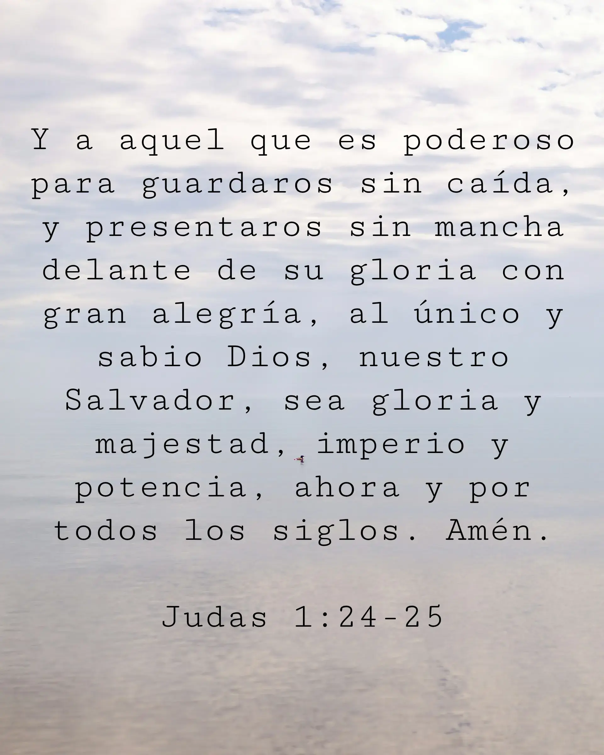 Y a aquel que es poderoso para guardaros sin caída, y presentaros sin mancha delante de su gloria con gran alegría, al único y sabio Dios, nuestro Salvador, sea gloria y majestad, imperio y potencia, ahora y por todos los siglos. Amén.