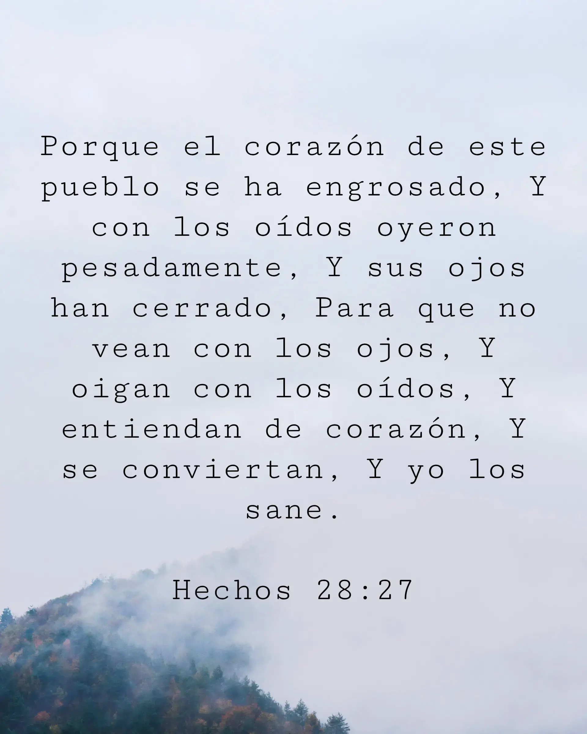Porque el corazón de este pueblo se ha engrosado, Y con los oídos oyeron pesadamente, Y sus ojos han cerrado, Para que no vean con los ojos, Y oigan con los oídos, Y entiendan de corazón, Y se conviertan, Y yo los sane.