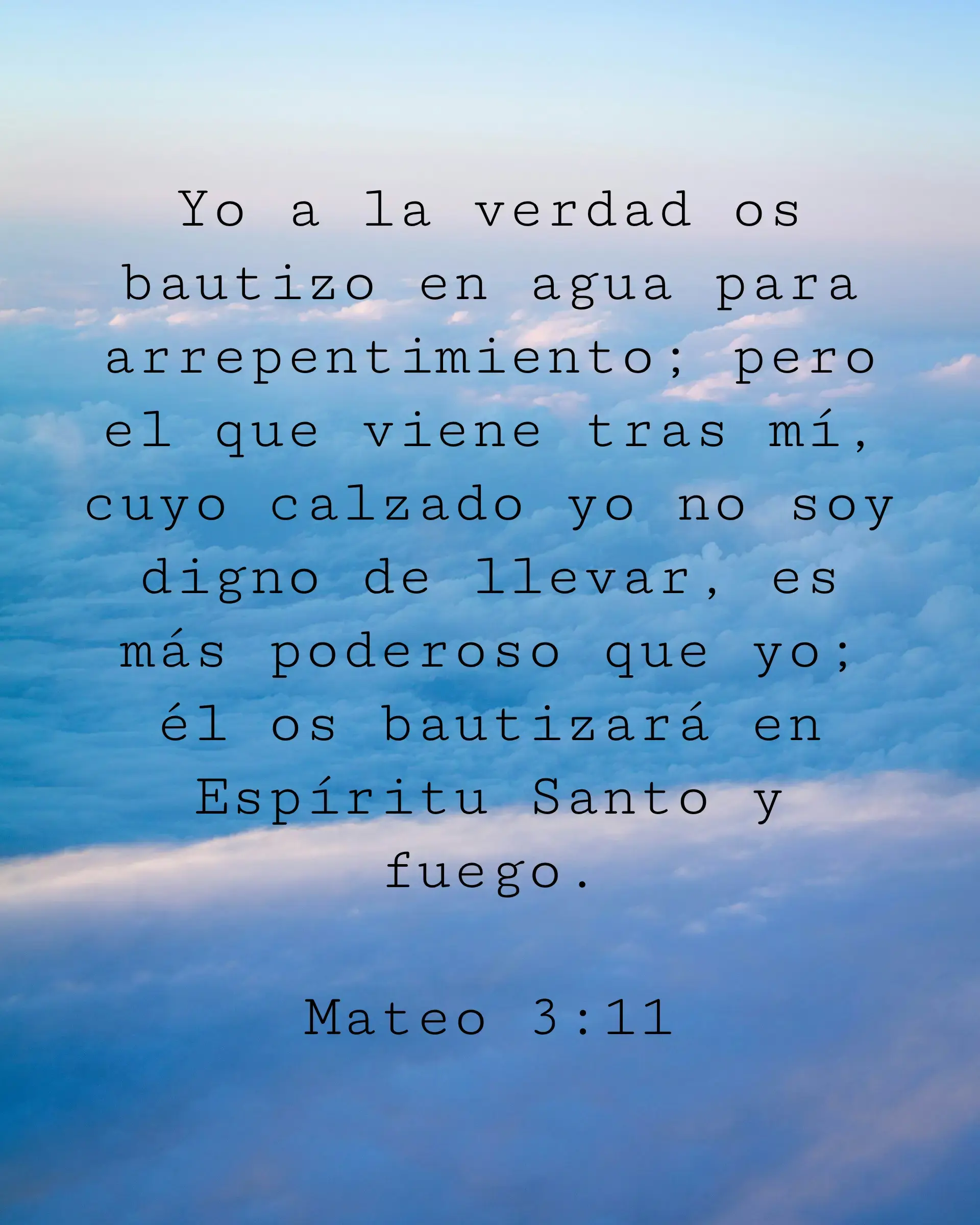 Yo a la verdad os bautizo en agua para arrepentimiento; pero el que viene tras mí, cuyo calzado yo no soy digno de llevar, es más poderoso que yo; él os bautizará en Espíritu Santo y fuego.