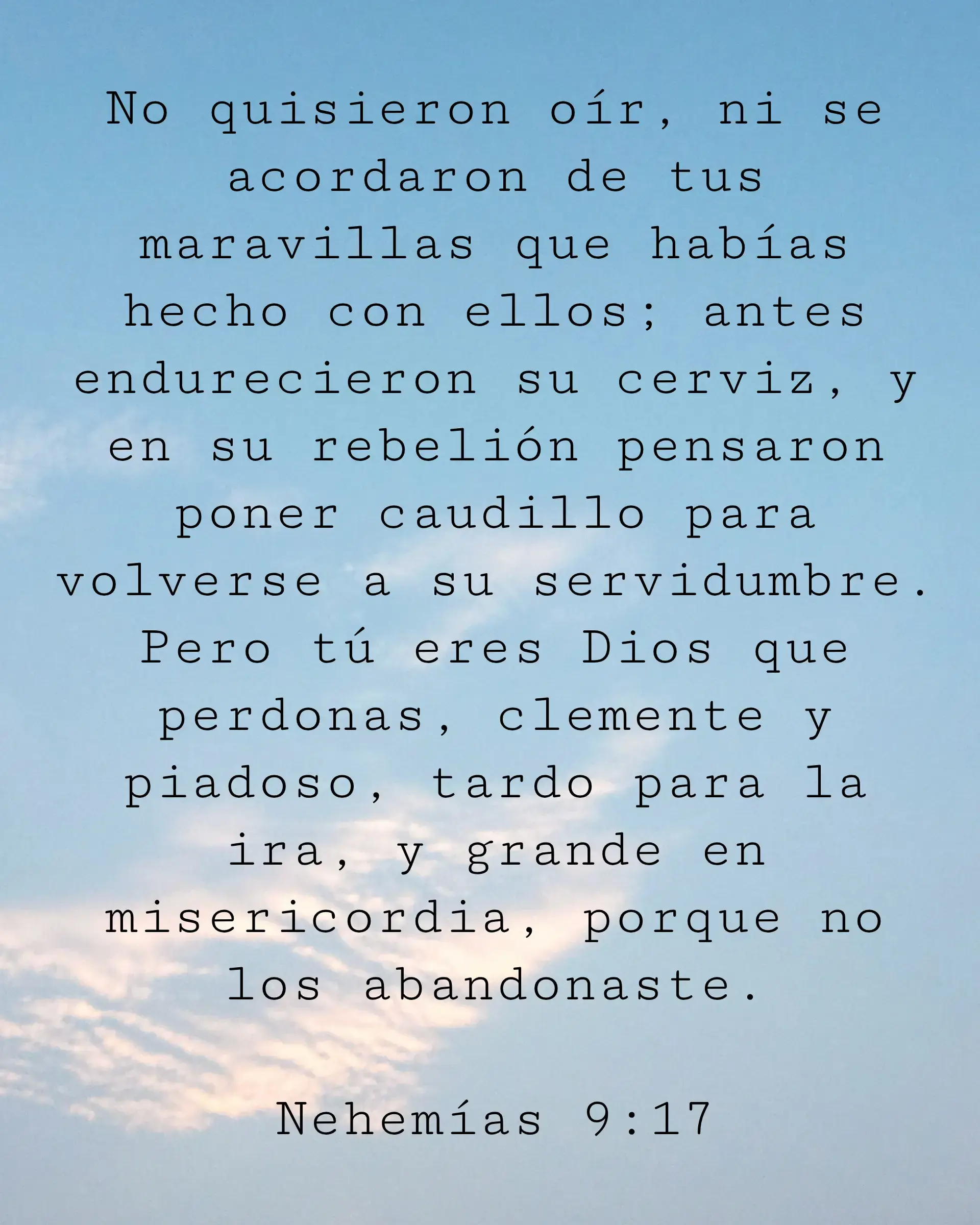 No quisieron oír, ni se acordaron de tus maravillas que habías hecho con ellos; antes endurecieron su cerviz, y en su rebelión pensaron poner caudillo para volverse a su servidumbre. Pero tú eres Dios que perdonas, clemente y piadoso, tardo para la ira, y grande en misericordia, porque no los abandonaste.