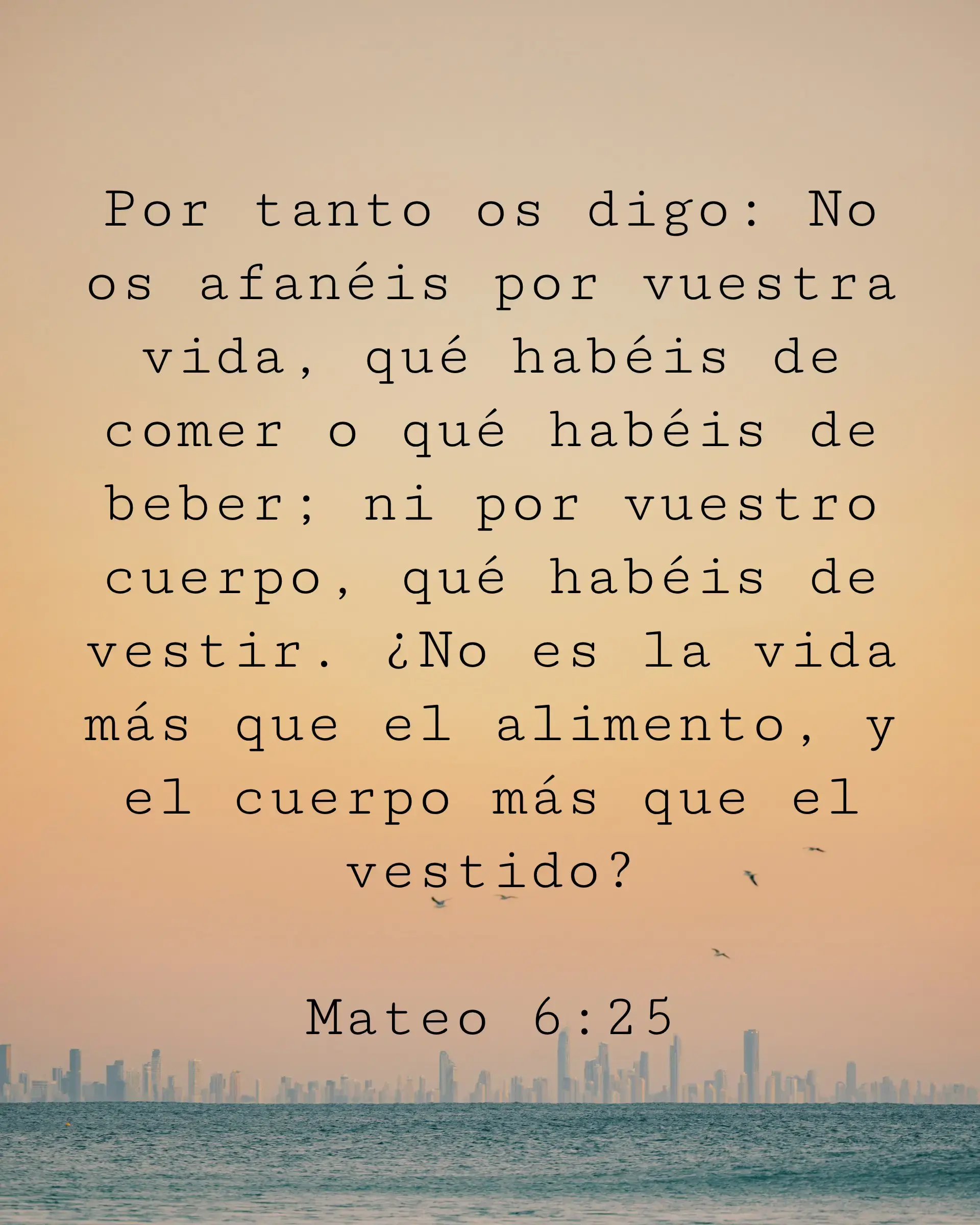 Por tanto os digo: No os afanéis por vuestra vida, qué habéis de comer o qué habéis de beber; ni por vuestro cuerpo, qué habéis de vestir. ¿No es la vida más que el alimento, y el cuerpo más que el vestido?