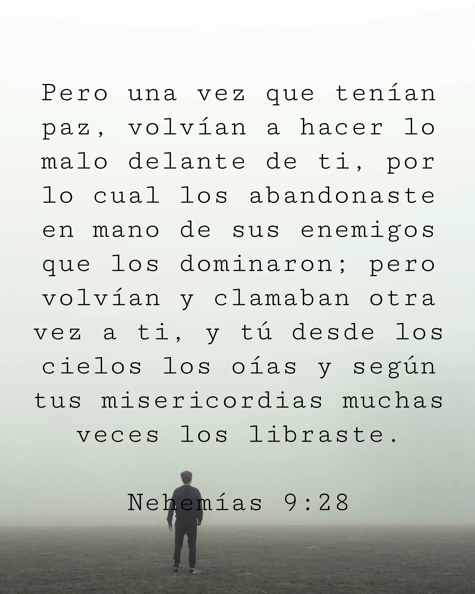 Pero una vez que tenían paz, volvían a hacer lo malo delante de ti, por lo cual los abandonaste en mano de sus enemigos que los dominaron; pero volvían y clamaban otra vez a ti, y tú desde los cielos los oías y según tus misericordias muchas veces los libraste.